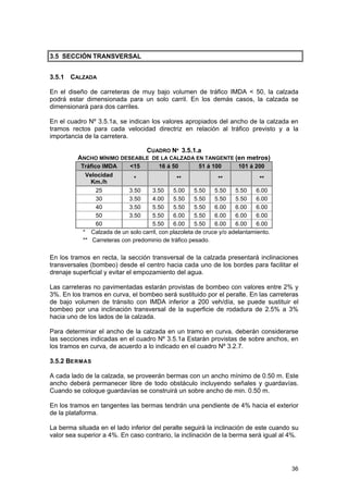 3.5 SECCIÓN TRANSVERSAL
3.5.1 CALZADA
En el diseño de carreteras de muy bajo volumen de tráfico IMDA < 50, la calzada
podrá estar dimensionada para un solo carril. En los demás casos, la calzada se
dimensionará para dos carriles.
En el cuadro Nº 3.5.1a, se indican los valores apropiados del ancho de la calzada en
tramos rectos para cada velocidad directriz en relación al tráfico previsto y a la
importancia de la carretera.
CUADRO Nº 3.5.1.a
ANCHO MÍNIMO DESEABLE DE LA CALZADA EN TANGENTE (en metros)
Tráfico IMDA

<15

16 á 50

51 á 100

101 á 200

Velocidad
*
**
**
**
Km./h
25
3.50
3.50
5.00
5.50
5.50
5.50
6.00
30
3.50
4.00
5.50
5.50
5.50
5.50
6.00
40
3.50
5.50
5.50
5.50
6.00
6.00
6.00
50
3.50
5.50
6.00
5.50
6.00
6.00
6.00
60
5.50
6.00
5.50
6.00
6.00
6.00
* Calzada de un solo carril, con plazoleta de cruce y/o adelantamiento.
** Carreteras con predominio de tráfico pesado.

En los tramos en recta, la sección transversal de la calzada presentará inclinaciones
transversales (bombeo) desde el centro hacia cada uno de los bordes para facilitar el
drenaje superficial y evitar el empozamiento del agua.
Las carreteras no pavimentadas estarán provistas de bombeo con valores entre 2% y
3%. En los tramos en curva, el bombeo será sustituido por el peralte. En las carreteras
de bajo volumen de tránsito con IMDA inferior a 200 veh/día, se puede sustituir el
bombeo por una inclinación transversal de la superficie de rodadura de 2.5% a 3%
hacia uno de los lados de la calzada.
Para determinar el ancho de la calzada en un tramo en curva, deberán considerarse
las secciones indicadas en el cuadro Nº 3.5.1a Estarán provistas de sobre anchos, en
los tramos en curva, de acuerdo a lo indicado en el cuadro Nº 3.2.7.
3.5.2 BERMAS
A cada lado de la calzada, se proveerán bermas con un ancho mínimo de 0.50 m. Este
ancho deberá permanecer libre de todo obstáculo incluyendo señales y guardavías.
Cuando se coloque guardavías se construirá un sobre ancho de min. 0.50 m.
En los tramos en tangentes las bermas tendrán una pendiente de 4% hacia el exterior
de la plataforma.
La berma situada en el lado inferior del peralte seguirá la inclinación de este cuando su
valor sea superior a 4%. En caso contrario, la inclinación de la berma será igual al 4%.

36

 