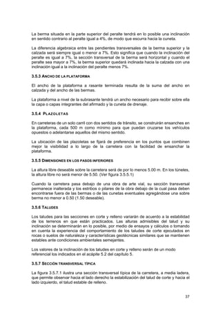 La berma situada en la parte superior del peralte tendrá en lo posible una inclinación
en sentido contrario al peralte igual a 4%, de modo que escurra hacia la cuneta.
La diferencia algebraica entre las pendientes transversales de la berma superior y la
calzada será siempre igual o menor a 7%. Esto significa que cuando la inclinación del
peralte es igual a 7%, la sección transversal de la berma será horizontal y cuando el
peralte sea mayor a 7%, la berma superior quedará inclinada hacia la calzada con una
inclinación igual a la inclinación del peralte menos 7%.
3.5.3 ANCHO DE LA PLATAFORMA
El ancho de la plataforma a rasante terminada resulta de la suma del ancho en
calzada y del ancho de las bermas.
La plataforma a nivel de la subrasante tendrá un ancho necesario para recibir sobre ella
la capa o capas integrantes del afirmado y la cuneta de drenaje.
3.5.4 PL AZOLET AS
En carreteras de un solo carril con dos sentidos de tránsito, se construirán ensanches en
la plataforma, cada 500 m como mínimo para que puedan cruzarse los vehículos
opuestos o adelantarse aquellos del mismo sentido.
La ubicación de las plazoletas se fijará de preferencia en los puntos que combinen
mejor la visibilidad a lo largo de la carretera con la facilidad de ensanchar la
plataforma.
3.5.5 DIMENSIONES EN LOS PASOS INFERIORES
La altura libre deseable sobre la carretera será de por lo menos 5.00 m. En los túneles,
la altura libre no será menor de 5.50. (Ver figura 3.5.5.1)
Cuando la carretera pasa debajo de una obra de arte vial, su sección transversal
permanece inalterada y los estribos o pilares de la obra debajo de la cual pasa deben
encontrarse fuera de las bermas o de las cunetas eventuales agregándose una sobre
berma no menor a 0.50 (1.50 deseable).
3.5.6 TALUDES
Los taludes para las secciones en corte y relleno variarán de acuerdo a la estabilidad
de los terrenos en que están practicados. Las alturas admisibles del talud y su
inclinación se determinarán en lo posible, por medio de ensayos y cálculos o tomando
en cuenta la experiencia del comportamiento de los taludes de corte ejecutados en
rocas o suelos de naturaleza y características geotécnicas similares que se mantienen
estables ante condiciones ambientales semejantes.
Los valores de la inclinación de los taludes en corte y relleno serán de un modo
referencial los indicados en el acápite 5.2 del capítulo 5.
3.5.7 SECCIÓN TRANSVERSAL TÍPICA
La figura 3.5.7.1 ilustra una sección transversal típica de la carretera, a media ladera,
que permite observar hacia el lado derecho la estabilización del talud de corte y hacia el
lado izquierdo, el talud estable de relleno.
37

 