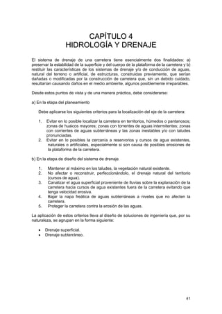 CAPÍTULO 4
HIDROLOGÍA Y DRENAJE
El sistema de drenaje de una carretera tiene esencialmente dos finalidades: a)
preservar la estabilidad de la superficie y del cuerpo de la plataforma de la carretera y b)
restituir las características de los sistemas de drenaje y/o de conducción de aguas,
natural del terreno o artificial, de estructuras, construidas previamente, que serían
dañadas o modificadas por la construcción de carretera que, sin un debido cuidado,
resultarían causando daños en el medio ambiente, algunos posiblemente irreparables.
Desde estos puntos de vista y de una manera práctica, debe considerarse:
a) En la etapa del planeamiento
Debe aplicarse los siguientes criterios para la localización del eje de la carretera:
1.

2.

Evitar en lo posible localizar la carretera en territorios, húmedos o pantanosos;
zonas de huaicos mayores; zonas con torrentes de aguas intermitentes; zonas
con corrientes de aguas subterráneas y las zonas inestables y/o con taludes
pronunciadas.
Evitar en lo posibles la cercanía a reservorios y cursos de agua existentes,
naturales o artificiales, especialmente si son causa de posibles erosiones de
la plataforma de la carretera.

b) En la etapa de diseño del sistema de drenaje
1.
2.
3.
4.
5.

Mantener al máximo en los taludes, la vegetación natural existente.
No afectar o reconstruir, perfeccionándolo, el drenaje natural del territorio
(cursos de agua).
Canalizar el agua superficial proveniente de lluvias sobre la explanación de la
carretera hacia cursos de agua existentes fuera de la carretera evitando que
tenga velocidad erosiva.
Bajar la napa freática de aguas subterráneas a niveles que no afecten la
carretera.
Proteger la carretera contra la erosión de las aguas.

La aplicación de estos criterios lleva al diseño de soluciones de ingeniería que, por su
naturaleza, se agrupan en la forma siguiente:
•
•

Drenaje superficial.
Drenaje subterráneo.

41

 