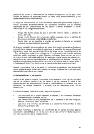 presencia de basura o sedimentación del material transportado por el agua. Para
evitarlo, se necesita un adecuado diseño, un cierto sobre dimensionamiento y una
eficaz conservación o mantenimiento.
El riesgo de obstrucción de las obras de drenaje transversal (alcantarillas de paso y
cursos naturales), fundamentalmente por vegetación arrastrada por la corriente
dependerá de las características de los cauces y zonas inundables y puede
clasificarse en las categorías siguientes:
•
•
•

Riesgo alto: Existe peligro de que la corriente arrastre árboles u objetos de
tamaño parecido.
Riesgo medio: Pueden ser arrastradas cañas, arbustos, ramas y objetos de
dimensiones similares, en cantidades importantes.
Riesgo bajo: No es previsible el arrastre de objetos de tamaño en cantidad
suficiente como para obstruir el desagüe.

Si el riesgo fuera alto, se procurará que las obras de drenaje transversal no funcionen
a sección llena, dejando entre el nivel superior de la superficie del agua y el techo del
elemento un borde libre, para el nivel máximo del agua, con un resguardo mínimo de
1.5 m, mantenido en una anchura no inferior a 12 m. Si el riesgo fuera medio, las cifras
anteriores podrán reducirse a la mitad. Si estas condiciones no se cumplen, se tendrá
en cuenta la sobre elevación del nivel del agua que pueda causar una obstrucción,
aplicando en los cálculos una reducción a la sección teórica de desagüe. También se
podrá recurrir al diseño de dispositivos para retener al material flotante, aguas arriba y
a distancia suficiente. Esto siempre que se garantice el mantenimiento adecuado.
Deberá comprobarse que la carretera no constituya un obstáculo que retenga las
aguas desbordadas de un cauce o conducto de agua y prolongue de forma apreciable
la inundación después de una crecida.
e) Daños debidos a la escorrentía
A efectos del presente manual, únicamente se considerarán como daños a aquellos
que no se hubieran producido sin la presencia de la carretera. Es decir a las
diferencias entre los efectos producidos por el caudal debido a la carretera y de sus
elementos de drenaje superficial y aquellos que se originaban antes de la
construcción.
Estos daños pueden clasificarse en las categorías siguientes:
•
•
•

Los producidos en el propio elemento de drenaje o en su entorno inmediato
(sedimentaciones, erosiones, roturas).
Las interrupciones en el funcionamiento de la carretera o de vías contiguas,
debidas a inundación de su plataforma.
Los daños a la estructura del afirmado, a la plataforma de la carretera o a las
estructuras y obras de arte.

Los daños materiales a terceros por inundación de las zonas aledañas podrán
considerarse catastróficos o no. No dependen del tipo de carretera ni de la circulación
que esta soporte, sino de su emplazamiento.

44

 