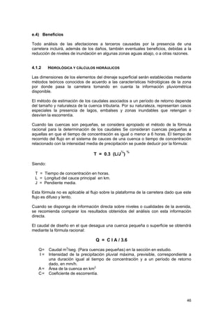 e.4) Beneficios
Todo análisis de las afectaciones a terceros causadas por la presencia de una
carretera incluirá, además de los daños, también eventuales beneficios, debidas a la
reducción de niveles de inundación en algunas zonas aguas abajo, o a otras razones.
4.1.2

HIDROLÓGICA Y CÁLCULOS HIDRÁULICOS

Las dimensiones de los elementos del drenaje superficial serán establecidas mediante
métodos teóricos conocidos de acuerdo a las características hidrológicas de la zona
por donde pasa la carretera tomando en cuenta la información pluviométrica
disponible.
El método de estimación de los caudales asociados a un período de retorno depende
del tamaño y naturaleza de la cuenca tributaria. Por su naturaleza, representan casos
especiales la presencia de lagos, embalses y zonas inundables que retengan o
desvíen la escorrentía.
Cuando las cuencas son pequeñas, se considera apropiado el método de la fórmula
racional para la determinación de los caudales Se consideran cuencas pequeñas a
aquellas en que el tiempo de concentración es igual o menor a 6 horas. El tiempo de
recorrido del flujo en el sistema de cauces de una cuenca o tiempo de concentración
relacionado con la intensidad media de precipitación se puede deducir por la fórmula:
¼ ¾

T = 0.3 (L/J )
Siendo:
T = Tiempo de concentración en horas.
L = Longitud del cauce principal en km.
J = Pendiente media.

Esta fórmula no es aplicable al flujo sobre la plataforma de la carretera dado que este
flujo es difuso y lento.
Cuando se disponga de información directa sobre niveles o cualidades de la avenida,
se recomienda comparar los resultados obtenidos del análisis con esta información
directa.
El caudal de diseño en el que desagua una cuenca pequeña o superficie se obtendrá
mediante la fórmula racional:

Q = C I A / 3.6
Q=
I=
A=
C=

Caudal m3/seg. (Para cuencas pequeñas) en la sección en estudio.
Intensidad de la precipitación pluvial máxima, previsible, correspondiente a
una duración igual al tiempo de concentración y a un período de retorno
dado, en mm/h.
Área de la cuenca en km2.
Coeficiente de escorrentía.

46

 