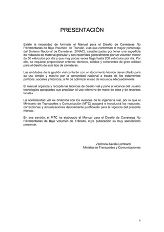 PRESENTACIÓN
Existe la necesidad de formular el Manual para el Diseño de Carreteras No
Pavimentadas de Bajo Volumen de Tránsito, vías que conforman el mayor porcentaje
del Sistema Nacional de Carreteras (SINAC), caracterizadas por tener una superficie
de rodadura de material granular y son recorridas generalmente por un volumen menor
de 50 vehículos por día y que muy pocas veces llega hasta 200 vehículos por día. Por
ello, se requiere proporcionar criterios técnicos, sólidos y coherentes de gran utilidad
para el diseño de este tipo de carreteras.
Las entidades de la gestión vial contarán con un documento técnico desarrollado para
su uso simple y masivo por la comunidad nacional a través de los estamentos
políticos, sociales y técnicos, a fin de optimizar el uso de recursos adecuadamente.
El manual organiza y recopila las técnicas de diseño vial y pone al alcance del usuario
tecnologías apropiadas que propician el uso intensivo de mano de obra y de recursos
locales.
La normatividad vial es dinámica con los avances de la ingeniería vial, por lo que el
Ministerio de Transportes y Comunicación (MTC) acogerá e introducirá los reajustes,
correcciones y actualizaciones debidamente justificadas para la vigencia del presente
manual.
En ese sentido, el MTC ha elaborado el Manual para el Diseño de Carreteras No
Pavimentadas de Bajo Volumen de Tránsito, cuya publicación es muy satisfactorio
presentar.

Verónica Zavala Lombardi
Ministra de Transportes y Comunicaciones

4

 
