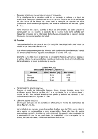 •

DESAGÜE SOBRE LOS TALUDES EN RELLENO O TERRAPLÉN
Si la plataforma de la carretera está en un terraplén o relleno y el talud es
erosionable, las aguas que escurren sobre la calzada deberán ser encausadas por
los dos lados de la misma en forma que el desagüe se efectúe en sitios
preparados especialmente protegidas y se evite la erosión de los taludes (figura
4.1.3.2).
Para encausar las aguas, cuando el talud es erosionable, se podrá prever la
construcción de un bordillo al costado de la berma. Éste será cortado con
frecuencia impuesto por la intensidad de las lluvias, encausando el agua en zanjas
fabricadas con descarga al pie del talud.

b) Cunetas
Las cunetas tendrán, en general, sección triangular y se proyectarán para todos los
tramos al pie de los taludes de corte.
Sus dimensiones serán fijadas de acuerdo a las condiciones pluviométricas, siendo
las dimensiones mínimas aquellas indicadas en el cuadro Nº 4.1.3a.
El ancho es medido desde el borde de la subrasante hasta la vertical que pasa por
el vértice inferior. La profundidad es medida verticalmente desde el nivel del borde
de la subrasante el fondo o vértice de la cuneta.

CUADRO Nº 4.1.3a
DIMENSIONES MÍNIMAS DE LAS CUNETAS
REGIÓN
PROFUNDIDAD(m)
ANCHO(m)
Seca
0.20
0.50
Lluviosa
0.30
0.75
Muy lluviosa
0.50
1.00

•

REVESTIMIENTO DE LAS CUNETAS
Cuando el suelo es deleznable (arenas, limos, arenas limosas, arena limo
arcillosos, suelos francos, arcillas, etc.) y la pendiente de la cuneta es igual o
mayor de 4%, ésta deberá revestirse con piedra y lechada de cemento u otro
revestimiento adecuado (figura 4.1.3.3a).

•

DESAGÜE DE LAS CUNETAS
El desagüe del agua de las cunetas se efectuará por medio de alcantarillas de
alivio (figura 4.1.3.3b).
La longitud de las cunetas entre alcantarillas de alivio será de 250m como máximo
para suelos no erosionables o poco erosionables. Para otro tipo de suelos
susceptibles a erosión, la distancia podrá disminuir de acuerdo a los resultados de
la evaluación técnica de las condiciones de pluviosidad, cobertura vegetal de los
suelos, taludes naturales y otras características de la zona.

51

 