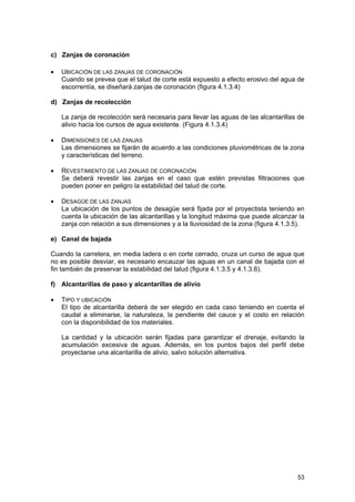 c) Zanjas de coronación
•

UBICACIÓN DE LAS ZANJAS DE CORONACIÓN
Cuando se prevea que el talud de corte está expuesto a efecto erosivo del agua de
escorrentía, se diseñará zanjas de coronación (figura 4.1.3.4)

d) Zanjas de recolección
La zanja de recolección será necesaria para llevar las aguas de las alcantarillas de
alivio hacia los cursos de agua existente. (Figura 4.1.3.4)
•

DIMENSIONES DE LAS ZANJAS
Las dimensiones se fijarán de acuerdo a las condiciones pluviométricas de la zona
y características del terreno.

•

REVESTIMIENTO DE LAS ZANJAS DE CORONACIÓN
Se deberá revestir las zanjas en el caso que estén previstas filtraciones que
pueden poner en peligro la estabilidad del talud de corte.

•

DESAGÜE DE LAS ZANJAS
La ubicación de los puntos de desagüe será fijada por el proyectista teniendo en
cuenta la ubicación de las alcantarillas y la longitud máxima que puede alcanzar la
zanja con relación a sus dimensiones y a la lluviosidad de la zona (figura 4.1.3.5).

e) Canal de bajada
Cuando la carretera, en media ladera o en corte cerrado, cruza un curso de agua que
no es posible desviar, es necesario encauzar las aguas en un canal de bajada con el
fin también de preservar la estabilidad del talud (figura 4.1.3.5 y 4.1.3.6).
f) Alcantarillas de paso y alcantarillas de alivio
•

TIPO Y UBICACIÓN
El tipo de alcantarilla deberá de ser elegido en cada caso teniendo en cuenta el
caudal a eliminarse, la naturaleza, la pendiente del cauce y el costo en relación
con la disponibilidad de los materiales.
La cantidad y la ubicación serán fijadas para garantizar el drenaje, evitando la
acumulación excesiva de aguas. Además, en los puntos bajos del perfil debe
proyectarse una alcantarilla de alivio, salvo solución alternativa.

53

 