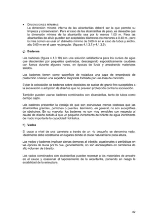 •

DIMENSIONES MÍNIMAS
La dimensión mínima interna de las alcantarillas deberá ser la que permite su
limpieza y conservación. Para el caso de las alcantarillas de paso, es deseable que
la dimensión mínima de la alcantarilla sea por lo menos 1.00 m. Para las
alcantarillas de alivio pueden ser aceptables diámetros no menores a 0.40 m., pero
lo más común es usar un diámetro mínimo de 0.60 m en el caso de tubos y ancho,
alto 0.60 m en el caso rectangular. (figuras 4.1.3.7 y 4.1.3.9).

g) Badenes
Los badenes (figura 4.1.3.10) son una solución satisfactoria para los cursos de agua
que descienden por pequeñas quebradas, descargando esporádicamente caudales
con fuerza durante algunas horas, en épocas de lluvia y arrastrando materiales
sólidos.
Los badenes tienen como superficie de rodadura una capa de empedrado de
protección o tienen una superficie mejorada formada por una losa de concreto.
Evitar la colocación de badenes sobre depósitos de suelos de grano fino suceptibles a
la socavación o adopción de diseños que no prevean protección contra la socavación.
También pueden usarse badenes combinados con alcantarillas, tanto de tubos como
del tipo cajón.
Los badenes presentan la ventaja de que son estructuras menos costosas que las
alcantarillas grandes, pontones o puentes. Asimismo, en general, no son suceptibles
de obstruirse. En su mayoría, los badenes no son muy sensibles con respecto al
caudal de diseño debido a que un pequeño incremento del tirante de agua incrementa
de modo importante la capacidad hidráulica.
h) Vados
El cruce a nivel de una carretera a través de un río pequeño se denomina vado.
Idealmente debe construirse en lugares donde el cruce natural tiene poca altura.
Los vados y badenes implican ciertas demoras al tránsito, ocasionales o periódicas en
las épocas de lluvia por lo que, generalmente, no son aconsejables en carreteras de
alto volumen de tránsito.
Los vados combinados con alcantarillas pueden represar a los materiales de arrastre
en el cauce y ocasionar el taponamiento de la alcantarilla, poniendo en riesgo la
estabilidad de la estructura.

62

 