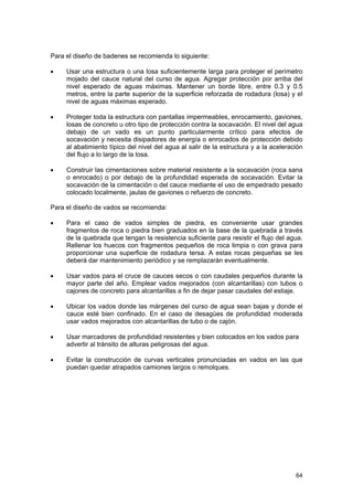 Para el diseño de badenes se recomienda lo siguiente:
•

Usar una estructura o una losa suficientemente larga para proteger el perímetro
mojado del cauce natural del curso de agua. Agregar protección por arriba del
nivel esperado de aguas máximas. Mantener un borde libre, entre 0.3 y 0.5
metros, entre la parte superior de la superficie reforzada de rodadura (losa) y el
nivel de aguas máximas esperado.

•

Proteger toda la estructura con pantallas impermeables, enrocamiento, gaviones,
losas de concreto u otro tipo de protección contra la socavación. El nivel del agua
debajo de un vado es un punto particularmente crítico para efectos de
socavación y necesita disipadores de energía o enrocados de protección debido
al abatimiento típico del nivel del agua al salir de la estructura y a la aceleración
del flujo a lo largo de la losa.

•

Construir las cimentaciones sobre material resistente a la socavación (roca sana
o enrocado) o por debajo de la profundidad esperada de socavación. Evitar la
socavación de la cimentación o del cauce mediante el uso de empedrado pesado
colocado localmente, jaulas de gaviones o refuerzo de concreto.

Para el diseño de vados se recomienda:
•

Para el caso de vados simples de piedra, es conveniente usar grandes
fragmentos de roca o piedra bien graduados en la base de la quebrada a través
de la quebrada que tengan la resistencia suficiente para resistir el flujo del agua.
Rellenar los huecos con fragmentos pequeños de roca limpia o con grava para
proporcionar una superficie de rodadura tersa. A estas rocas pequeñas se les
deberá dar mantenimiento periódico y se remplazarán eventualmente.

•

Usar vados para el cruce de cauces secos o con caudales pequeños durante la
mayor parte del año. Emplear vados mejorados (con alcantarillas) con tubos o
cajones de concreto para alcantarillas a fin de dejar pasar caudales del estiaje.

•

Ubicar los vados donde las márgenes del curso de agua sean bajas y donde el
cauce esté bien confinado. En el caso de desagües de profundidad moderada
usar vados mejorados con alcantarillas de tubo o de cajón.

•

Usar marcadores de profundidad resistentes y bien colocados en los vados para
advertir al tránsito de alturas peligrosas del agua.

•

Evitar la construcción de curvas verticales pronunciadas en vados en las que
puedan quedar atrapados camiones largos o remolques.

64

 
