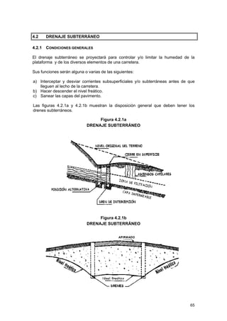 4.2

DRENAJE SUBTERRÁNEO

4.2.1

CONDICIONES GENERALES

El drenaje subterráneo se proyectará para controlar y/o limitar la humedad de la
plataforma y de los diversos elementos de una carretera.
Sus funciones serán alguna o varias de las siguientes:
a) Interceptar y desviar corrientes subsuperficiales y/o subterráneas antes de que
lleguen al lecho de la carretera.
b) Hacer descender el nivel freático.
c) Sanear las capas del pavimento.
Las figuras 4.2.1a y 4.2.1b muestran la disposición general que deben tener los
drenes subterráneos.
Figura 4.2.1a
DRENAJE SUBTERRÁNEO

Figura 4.2.1b
DRENAJE SUBTERRÁNEO

65

 