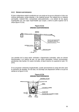4.2.2

DRENES SUBTERRÁNEOS

El dren subterráneo estará constituido por una zanja en la que se colocará un tubo con
orificios perforados, juntas abiertas, o de material poroso. Se rodeará de un material
permeable, material filtro, compactado adecuadamente, y se aislará de las aguas
superficiales por una capa impermeable que ocupe y cierre la parte superior de la
zanja (figura 4.2.2a).
Figura 4.2.2a
DRENES SUBTERRÁNEOS

Las paredes de la zanja serán verticales o ligeramente inclinadas, salvo en drenes
transversales o en espina de pez, en que serán admisibles, incluso convenientes,
pendientes más fuertes. En casos normales, el talud máximo no superará el valor 1/5.
(H/V)
Si se proyectan colectores longitudinales, puede aprovecharse la zanja del dren para
la ubicación de aquellos. En tal caso, se aconseja una disposición similar a la que se
señala en la figura 4.2.2b.
Figura 4.2.2b
DRENES SUBTERRÁNEOS

66

 