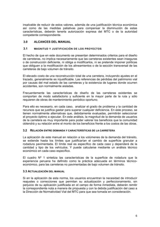 insalvable de reducir de estos valores, además de una justificación técnica económica
así como de las medidas paliativas para compensar la disminución de estas
características, deberán tenerla autorización expresa del MTC o de la autoridad
competente correspondiente.
3.0

ALCANCES DEL MANUAL

3.1

MAGNITUD Y JUSTIFICACIÓN DE LOS PROYECTOS

El hecho de que en este documento se presentan determinados criterios para el diseño
de carreteras, no implica necesariamente que las carreteras existentes sean inseguras
o de construcción deficiente, ni obliga a modificarlos, ni se pretende imponer políticas
que obliguen a la modificación de los alineamientos o de la sección transversal de las
carreteras de bajo volumen de tránsito.
El elevado costo de una reconstrucción total de una carretera, incluyendo ajustes en el
trazado, generalmente es injustificable. Las referencias de pérdidas del patrimonio vial
por causas del mal estado de las carreteras y la existencia de lugares donde ocurren
accidentes, son normalmente aisladas.
Frecuentemente las características de diseño de las carreteras existentes se
comportan de modo satisfactorio y suficiente en la mayor parte de la ruta y sólo
requieren de obras de mantenimiento periódico oportuno.
Para ello es necesario, en cada caso, analizar el grado de problema y la cantidad de
recursos que se justifica gastar para superar cualquier deficiencia. En este proceso, se
tienen normalmente alternativas que, debidamente evaluadas, permitirán seleccionar
el proyecto óptimo a ejecutar. En este análisis, la magnitud de la demanda de usuarios
de la carretera es muy importante para poder valorar los beneficios que la comunidad
obtendrá y su relación entre el monto de los beneficios frente a los costos de las obras.
3.2

RELACIÓN ENTRE DEMANDA Y CARACTERÍSTICAS DE LA CARRETERA

La aplicación de este manual en relación a los volúmenes de la demanda del tránsito,
se extiende hasta los límites que justificarían el cambio de superficie granular a
rodadura pavimentada. El límite real es específico de cada caso y dependerá de la
cantidad y tipo de los vehículos. Y puede calcularse mediante un análisis técnico
económico en cada caso específico.
El cuadro Nº 1 sintetiza las características de la superficie de rodadura que la
experiencia peruana ha definido como la práctica adecuada en términos técnicoeconómico, para las carreteras no pavimentadas de bajo volumen de tránsito.
3.3 ACTUALIZACIÓN DEL MANUAL
Si en la aplicación de esta norma, los usuarios encuentran la necesidad de introducir
reajustes o correcciones que permitan su actualización y perfeccionamiento, sin
perjuicio de su aplicación justificada en el campo de forma inmediata, deberán remitir
la correspondiente nota a manera de propuesta y con la debida justificación del caso a
la Dirección de Normatividad Vial del MTC para que sea tomada en consideración.

6

 
