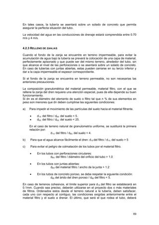 En tales casos, la tubería se asentará sobre un solado de concreto que permita
asegurar la perfecta situación del tubo.
La velocidad del agua en las conducciones de drenaje estará comprendida entre 0.70
m/s y 4 m/s.
4.2.3 RELLENO DE ZANJAS
Cuando el fondo de la zanja se encuentre en terreno impermeable, para evitar la
acumulación de agua bajo la tubería se preverá la colocación de una capa de material,
perfectamente apisonado y que puede ser del mismo terreno, alrededor del tubo, sin
que alcance el nivel de las perforaciones o se asentará sobre un solado de concreto.
En caso de tuberías con juntas abiertas, estas pueden cerrarse en su tercio inferior y
dar a la capa impermeable el espesor correspondiente.
Si el fondo de la zanja se encuentra en terreno permeable, no son necesarias las
anteriores precauciones.
La composición granulométrica del material permeable, material filtro, con el que se
rellene la zanja del dren requiere una atención especial, pues de ella depende su buen
funcionamiento.
Si dn es el diámetro del elemento de suelo o filtro tal que n % de sus elementos en
peso son menores que dn deben cumplirse las siguientes condiciones:
a)

Para impedir el movimiento de las partículas del suelo hacia el material filtrante.
•
•

d1 5 del filtro / d8 5 del suelo < 5.
d5 0 del filtro / d5 0 del suelo < 25.

En el caso de terreno natural de granulometría uniforme, se sustituirá la primera
relación por:
d1 5 del filtro / d8 5 del suelo < 4.
b)

Para que el agua alcance fácilmente el dren: d15 del filtro / d1 5 del suelo > 5

c)

Para evitar el peligro de colmatación de los tubos por el material filtro.
•

En los tubos con perforaciones circulares:
d8 5 del filtro / diámetro del orificio del tubo > 1.0

•

En los tubos con juntas abiertas:
d8 5 del material filtro / ancho de la junta > 1.2

•

En los tubos de concreto poroso, se debe respetar la siguiente condición:
d85 del árido del dren poroso / d85 del filtro < 5.

En caso de terrenos cohesivos, el límite superior para d15 del filtro se establecerá en
0.1mm. Cuando sea preciso, deberán utilizarse en el proyecto dos o más materiales
de filtros. Ordenados estos desde el terreno natural a la tubería, deben satisfacer,
cada uno con respecto al contiguo, las condiciones exigidas anteriormente entre el
material filtro y el suelo a drenar. El último, que será el que rodea el tubo, deberá

69

 