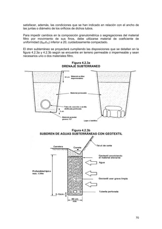 satisfacer, además, las condiciones que se han indicado en relación con el ancho de
las juntas o diámetro de los orificios de dichos tubos.
Para impedir cambios en la composición granulométrica o segregaciones del material
filtro por movimiento de sus finos, debe utilizarse material de coeficiente de
uniformidad (d60/d10) inferior a 20, cuidadosamente compactado.
El dren subterráneo se proyectará cumpliendo las disposiciones que se detallan en la
figura 4.2.3a y 4.2.3b según se encuentre en terreno permeable o impermeable y sean
necesarios uno o dos materiales filtro.
Figura 4.2.3a
DRENAJE SUBTERRANEO

Figura 4.2.3b
SUBDREN DE AGUAS SUBTERRÁNEAS CON GEOTEXTIL

70

 