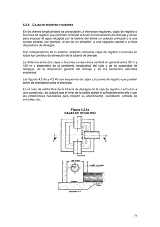 4.2.4 CAJAS DE REGISTRO Y BUZONES
En los drenes longitudinales se proyectarán, a intervalos regulares, cajas de registro o
buzones de registro que permitan controlar el buen funcionamiento del drenaje y sirvan
para evacuar el agua recogida por la tubería del drena un colector principal o a una
cuneta situada, por ejemplo, al pie de un terraplén, a una vaguada natural o a otros
dispositivos de desagüe.
Con independencia de lo anterior, deberán colocarse cajas de registro o buzones en
todos los cambios de alineación de la tubería de drenaje.
La distancia entre dos cajas o buzones consecutivos oscilará en general entre 30 m y
100 m y dependerá de la pendiente longitudinal del tubo y de su capacidad de
desagüe, de la disposición general del drenaje y de los elementos naturales
existentes.
Las figuras 4.2.4a y 4.2.4b son esquemas de cajas y buzones de registro que pueden
servir de orientación para el proyecto.
En el caso de salida libre de la tubería de desagüe de la caja de registro o el buzón a
una cuneta etc., se cuidará que el nivel de la salida quede lo suficientemente alto y con
las protecciones necesarias para impedir su aterramiento, inundación, entrada de
animales, etc.
Figura 4.2.4a
CAJAS DE REGISTRO

71

 