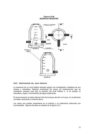 Figura 4.2.4b
BUZÓN DE REGISTRO

4.2.5 INVESTIGACIÓN DEL AGUA FREÁTICA
La presencia de un nivel freático elevado exigirá una investigación cuidadosa de sus
causas y naturaleza. Deberán practicarse los pozos y/o exploraciones que se
consideren precisos para fijar la posición del nivel freático y, si es posible, la
naturaleza, origen y movimientos del agua subterránea.
El reconocimiento se debe efectuar final de la época del año en la que, en condiciones
normales, alcanzará su máxima altura.
Los casos que pueden presentarse en la práctica y su tratamiento adecuado son
innumerables. Algunos de ellos se señalan en la figura 4.2.5

72

 