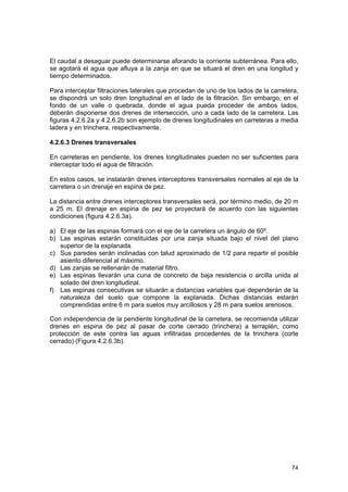 El caudal a desaguar puede determinarse aforando la corriente subterránea. Para ello,
se agotará el agua que afluya a la zanja en que se situará el dren en una longitud y
tiempo determinados.
Para interceptar filtraciones laterales que procedan de uno de los lados de la carretera,
se dispondrá un solo dren longitudinal en el lado de la filtración. Sin embargo, en el
fondo de un valle o quebrada, donde el agua pueda proceder de ambos lados,
deberán disponerse dos drenes de intersección, uno a cada lado de la carretera. Las
figuras 4.2.6.2a y 4.2.6.2b son ejemplo de drenes longitudinales en carreteras a media
ladera y en trinchera, respectivamente.
4.2.6.3 Drenes transversales
En carreteras en pendiente, los drenes longitudinales pueden no ser suficientes para
interceptar todo el agua de filtración.
En estos casos, se instalarán drenes interceptores transversales normales al eje de la
carretera o un drenaje en espina de pez.
La distancia entre drenes interceptores transversales será, por término medio, de 20 m
a 25 m. El drenaje en espina de pez se proyectará de acuerdo con las siguientes
condiciones (figura 4.2.6.3a).
a) El eje de las espinas formará con el eje de la carretera un ángulo de 60º.
b) Las espinas estarán constituidas por una zanja situada bajo el nivel del plano
superior de la explanada.
c) Sus paredes serán inclinadas con talud aproximado de 1/2 para repartir el posible
asiento diferencial al máximo.
d) Las zanjas se rellenarán de material filtro.
e) Las espinas llevarán una cuna de concreto de baja resistencia o arcilla unida al
solado del dren longitudinal.
f) Las espinas consecutivas se situarán a distancias variables que dependerán de la
naturaleza del suelo que compone la explanada. Dichas distancias estarán
comprendidas entre 6 m para suelos muy arcillosos y 28 m para suelos arenosos.
Con independencia de la pendiente longitudinal de la carretera, se recomienda utilizar
drenes en espina de pez al pasar de corte cerrado (trinchera) a terraplén, como
protección de este contra las aguas infiltradas procedentes de la trinchera (corte
cerrado) (Figura 4.2.6.3b).

74

 