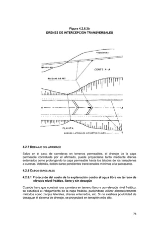 Figura 4.2.6.3b
DRENES DE INTERCEPCIÓN TRANSVERSALES

4.2.7 DRENAJE DEL AFIRMADO
Salvo en el caso de carreteras en terrenos permeables, el drenaje de la capa
permeable constituida por el afirmado, puede proyectarse tanto mediante drenes
enterrados como prolongando la capa permeable hasta los taludes de los terraplenes
a cunetas. Además, deben darse pendientes transversales mínimas a la subrasante.
4.2.8 CASOS ESPECIALES
4.2.8.1 Protección del suelo de la explanación contra el agua libre en terreno de
elevado nivel freático, llano y sin desagüe
Cuando haya que construir una carretera en terreno llano y con elevado nivel freático,
se estudiará el rebajamiento de la napa freática, pudiéndose utilizar alternativamente
métodos como zanjas laterales, drenes enterrados, etc. Si no existiera posibilidad de
desaguar el sistema de drenaje, se proyectará en terraplén más alto.

78

 