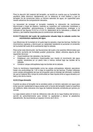 Para la elección del material del terraplén, se tendrá en cuenta que su humedad de
equilibrio debe disminuir rápidamente con la distancia al nivel freático y que el
terraplén ha de construirse sobre un terreno saturado de agua, sin capacidad para
resistir esfuerzos de compactación elevados.
La necesidad de proteger el terraplén mediante la colocación de membranas
bituminosas u hojas de plástico, tratando su superficie con sustancias hidrófobas o
utilizando geotextiles, geomembranas o adoptando disposiciones análogas a la
indicada en las figuras 4.2.8.1a y 4.2.8.1b, dependerá de la naturaleza y estado del
terreno y del material disponible para la construcción del terraplén.
4.2.8.2 Protección del suelo de explanación situado bajo la calzada contra los
movimientos capilares del agua
Las diferencias de humedad en el suelo bajo la calzada y bajo las bermas, facilitan los
movimientos capilares y disminuyen su capacidad resistente al aumentar el contenido
de humedad del suelo de la subrasante bajo la calzada.
Para evitar esta disminución, las fisuraciones del suelo y los asientos diferenciales que
con dicho aumento de humedad pueden producirse, deben utilizarse alguna de las
siguientes técnicas:
•
Impermeabilizar las calzadas y las bermas.
•
Establecer una membrana impermeable que impida el movimiento del agua
capilar, situándola en un plano más o menos vertical bajo las bordes de la
calzada.
•
Construir zanjas anticapilares bajo los bordes de la calzada.
Tanto la membrana impermeable coma las zanjas anticapilares deberán ejecutarse
hasta una profundidad de 1.20 m bajo la superficie de las bermas. Pueden utilizarse
como zanjas anticapilares las que se proyecten para el drenaje del afirmado, cuidando
de que el material filtro rompa la continuidad en fase líquida entre el agua situada a un
lado y otro de la misma.
4.2.8.3 Capa drenante
Cuando se eleva el terraplén de la carretera sobre un terreno saturado con agua para
evitar que por capilaridad el agua pueda subir a través del terraplén hasta la superficie
de rodadura, debe colocarse una capa de material drenante constituida por gravas y/o
arenas.
La capa estará sobre el nivel de referencia más alto de la napa freática del terreno y
servirá de anticontaminante para romper la capilaridad y drenar la plataforma
lateralmente. Se recomienda un espesor mínimo de 0.30 m.

79

 