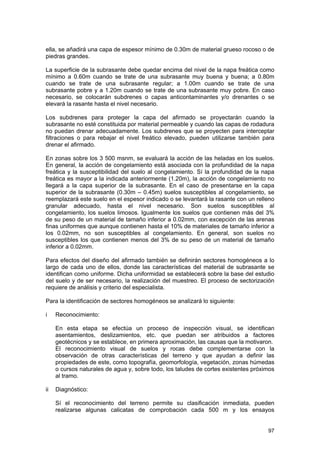 ella, se añadirá una capa de espesor mínimo de 0.30m de material grueso rocoso o de
piedras grandes.
La superficie de la subrasante debe quedar encima del nivel de la napa freática como
mínimo a 0.60m cuando se trate de una subrasante muy buena y buena; a 0.80m
cuando se trate de una subrasante regular; a 1.00m cuando se trate de una
subrasante pobre y a 1.20m cuando se trate de una subrasante muy pobre. En caso
necesario, se colocarán subdrenes o capas anticontaminantes y/o drenantes o se
elevará la rasante hasta el nivel necesario.
Los subdrenes para proteger la capa del afirmado se proyectarán cuando la
subrasante no esté constituida por material permeable y cuando las capas de rodadura
no puedan drenar adecuadamente. Los subdrenes que se proyecten para interceptar
filtraciones o para rebajar el nivel freático elevado, pueden utilizarse también para
drenar el afirmado.
En zonas sobre los 3 500 msnm, se evaluará la acción de las heladas en los suelos.
En general, la acción de congelamiento está asociada con la profundidad de la napa
freática y la susceptibilidad del suelo al congelamiento. Sí la profundidad de la napa
freática es mayor a la indicada anteriormente (1.20m), la acción de congelamiento no
llegará a la capa superior de la subrasante. En el caso de presentarse en la capa
superior de la subrasante (0.30m – 0.45m) suelos susceptibles al congelamiento, se
reemplazará este suelo en el espesor indicado o se levantará la rasante con un relleno
granular adecuado, hasta el nivel necesario. Son suelos susceptibles al
congelamiento, los suelos limosos. Igualmente los suelos que contienen más del 3%
de su peso de un material de tamaño inferior a 0.02mm, con excepción de las arenas
finas uniformes que aunque contienen hasta el 10% de materiales de tamaño inferior a
los 0.02mm, no son susceptibles al congelamiento. En general, son suelos no
susceptibles los que contienen menos del 3% de su peso de un material de tamaño
inferior a 0.02mm.
Para efectos del diseño del afirmado también se definirán sectores homogéneos a lo
largo de cada uno de ellos, donde las características del material de subrasante se
identifican como uniforme. Dicha uniformidad se establecerá sobre la base del estudio
del suelo y de ser necesario, la realización del muestreo. El proceso de sectorización
requiere de análisis y criterio del especialista.
Para la identificación de sectores homogéneos se analizará lo siguiente:
i

Reconocimiento:
En esta etapa se efectúa un proceso de inspección visual, se identifican
asentamientos, deslizamientos, etc. que puedan ser atribuidos a factores
geotécnicos y se establece, en primera aproximación, las causas que la motivaron.
El reconocimiento visual de suelos y rocas debe complementarse con la
observación de otras características del terreno y que ayudan a definir las
propiedades de este, como topografía, geomorfología, vegetación, zonas húmedas
o cursos naturales de agua y, sobre todo, los taludes de cortes existentes próximos
al tramo.

ii

Diagnóstico:
Sí el reconocimiento del terreno permite su clasificación inmediata, pueden
realizarse algunas calicatas de comprobación cada 500 m y los ensayos
97

 