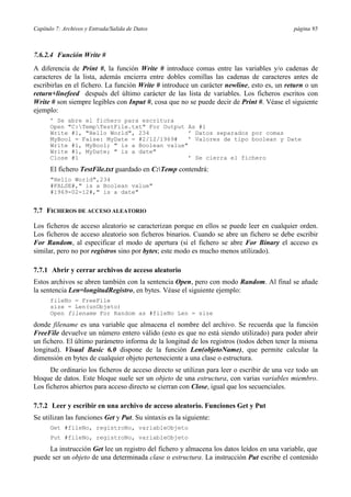 Capítulo 7: Archivos y Entrada/Salida de Datos                                              página 95



7.6.2.4 Función Write #
A diferencia de Print #, la función Write # introduce comas entre las variables y/o cadenas de
caracteres de la lista, además encierra entre dobles comillas las cadenas de caracteres antes de
escribirlas en el fichero. La función Write # introduce un carácter newline, esto es, un return o un
return+linefeed después del último carácter de las lista de variables. Los ficheros escritos con
Write # son siempre legibles con Input #, cosa que no se puede decir de Print #. Véase el siguiente
ejemplo:
      ’ Se abre el fichero para escritura
      Open "C:TempTestFile.txt" For Output As #1
      Write #1, "Hello World", 234            ’ Datos separados por comas
      MyBool = False: MyDate = #2/12/1969#    ’ Valores de tipo boolean y Date
      Write #1, MyBool; " is a Boolean value"
      Write #1, MyDate; " is a date"
      Close #1                                ’ Se cierra el fichero

      El fichero TestFile.txt guardado en C:Temp contendrá:
      "Hello World",234
      #FALSE#," is a Boolean value"
      #1969-02-12#," is a date"


7.7 FICHEROS DE ACCESO ALEATORIO

Los ficheros de acceso aleatorio se caracterizan porque en ellos se puede leer en cualquier orden.
Los ficheros de acceso aleatorio son ficheros binarios. Cuando se abre un fichero se debe escribir
For Random, al especificar el modo de apertura (si el fichero se abre For Binary el acceso es
similar, pero no por registros sino por bytes; este modo es mucho menos utilizado).

7.7.1 Abrir y cerrar archivos de acceso aleatorio
Estos archivos se abren también con la sentencia Open, pero con modo Random. Al final se añade
la sentencia Len=longitudRegistro, en bytes. Véase el siguiente ejemplo:
      fileNo = FreeFile
      size = Len(unObjeto)
      Open filename For Random as #fileNo Len = size

donde filename es una variable que almacena el nombre del archivo. Se recuerda que la función
FreeFile devuelve un número entero válido (esto es que no está siendo utilizado) para poder abrir
un fichero. El último parámetro informa de la longitud de los registros (todos deben tener la misma
longitud). Visual Basic 6.0 dispone de la función Len(objetoName), que permite calcular la
dimensión en bytes de cualquier objeto perteneciente a una clase o estructura.
      De ordinario los ficheros de acceso directo se utilizan para leer o escribir de una vez todo un
bloque de datos. Este bloque suele ser un objeto de una estructura, con varias variables miembro.
Los ficheros abiertos para acceso directo se cierran con Close, igual que los secuenciales.

7.7.2 Leer y escribir en una archivo de acceso aleatorio. Funciones Get y Put
Se utilizan las funciones Get y Put. Su sintaxis es la siguiente:
      Get #fileNo, registroNo, variableObjeto
      Put #fileNo, registroNo, variableObjeto

     La instrucción Get lee un registro del fichero y almacena los datos leídos en una variable, que
puede ser un objeto de una determinada clase o estructura. La instrucción Put escribe el contenido
 
