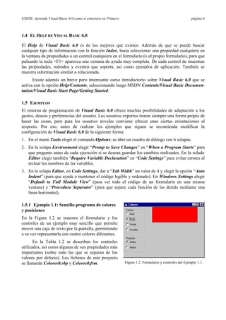 ESIISS: Aprenda Visual Basic 6.0 como si estuviera en Primero                                              página 6



1.4 EL HELP DE VISUAL BASIC 6.0

El Help de Visual Basic 6.0 es de los mejores que existen. Además de que se puede buscar
cualquier tipo de información con la función Index, basta seleccionar una propiedad cualquiera en
la ventana de propiedades o un control cualquiera en el formulario (o el propio formulario), para que
pulsando la tecla <F1> aparezca una ventana de ayuda muy completa. De cada control de muestran
las propiedades, métodos y eventos que soporta, así como ejemplos de aplicación. También se
muestra información similar o relacionada.
      Existe además un breve pero interesante curso introductorio sobre Visual Basic 6.0 que se
activa con la opción Help/Contents, seleccionando luego MSDN Contents/Visual Basic Documen-
tation/Visual Basic Start Page/Getting Started.

1.5 EJEMPLOS
El entorno de programación de Visual Basic 6.0 ofrece muchas posibilidades de adaptación a los
gustos, deseos y preferencias del usuario. Los usuarios expertos tienen siempre una forma propia de
hacer las cosas, pero para los usuarios noveles conviene ofrecer unas ciertas orientaciones al
respecto. Por eso, antes de realizar los ejemplos que siguen se recomienda modificar la
configuración de Visual Basic 6.0 de la siguiente forma:
1. En el menú Tools elegir el comando Options; se abre un cuadro de diálogo con 6 solapas.
2. En la solapa Environment elegir “Promp to Save Changes” en “When a Program Starts” para
   que pregunte antes de cada ejecución si se desean guardar los cambios realizados. En la solada
   Editor elegir también “Require Variable Declaration” en “Code Settings” para evitar errores al
   teclear los nombres de las variables.
3. En la solapa Editor, en Code Settings, dar a “Tab Width” un valor de 4 y elegir la opción “Auto
   Indent” (para que ayude a mantener el código legible y ordenado). En Windows Settings elegir
   “Default to Full Module View” (para ver todo el código de un formulario en una misma
   ventana) y “Procedure Separator” (para que separe cada función de las demás mediante una
   línea horizontal).

1.5.1 Ejemplo 1.1: Sencillo programa de colores
y posiciones
En la Figura 1.2 se muestra el formulario y los
controles de un ejemplo muy sencillo que permite
mover una caja de texto por la pantalla, permitiendo
a su vez representarla con cuatro colores diferentes.
       En la Tabla 1.2 se describen los controles
utilizados, así como algunas de sus propiedades más
importantes (sobre todo las que se separan de los
valores por defecto). Los ficheros de este proyecto
se llamarán Colores0.vbp y Colores0.frm.                        Figura 1.2. Formulario y controles del Ejemplo 1.1.
 