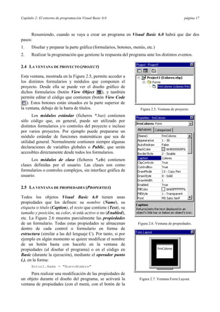 Capítulo 2: El entorno de programación Visual Basic 6.0                                          página 17



     Resumiendo, cuando se vaya a crear un programa en Visual Basic 6.0 habrá que dar dos
pasos:
1.    Diseñar y preparar la parte gráfica (formularios, botones, menús, etc.)
2.    Realizar la programación que gestione la respuesta del programa ante los distintos eventos.

2.4 LA VENTANA DE PROYECTO (PROJECT)

Esta ventana, mostrada en la Figura 2.5, permite acceder a
los distintos formularios y módulos que componen el
proyecto. Desde ella se puede ver el diseño gráfico de
dichos formularios (botón View Object         ), y también
permite editar el código que contienen (botón View Code
    ). Estos botones están situados en la parte superior de
la ventana, debajo de la barra de títulos.                          Figura 2.5. Ventana de proyecto.
       Los módulos estándar (ficheros *.bas) contienen
sólo código que, en general, puede ser utilizado por
distintos formularios y/o controles del proyecto e incluso
por varios proyectos. Por ejemplo puede prepararse un
módulo estándar de funciones matemáticas que sea de
utilidad general. Normalmente contienen siempre algunas
declaraciones de variables globales o Public, que serán
accesibles directamente desde todos los formularios.
      Los módulos de clase (ficheros *.cls) contienen
clases definidas por el usuario. Las clases son como
formularios o controles complejos, sin interface gráfica de
usuario.

2.5 LA VENTANA DE PROPIEDADES (PROPERTIES)

Todos los objetos Visual Basic 6.0 tienen unas
propiedades que los definen: su nombre (Name), su
etiqueta o título (Caption), el texto que contiene (Text), su
tamaño y posición, su color, si está activo o no (Enabled),
etc. La Figura 2.6 muestra parcialmente las propiedades
de un formulario. Todas estas propiedades se almacenan             Figura 2.6. Ventana de propiedades.
dentro de cada control o formulario en forma de
estructura (similar a las del lenguaje C). Por tanto, si por
ejemplo en algún momento se quiere modificar el nombre
de un botón basta con hacerlo en la ventana de
propiedades (al diseñar el programa) o en el código en
Basic (durante la ejecución), mediante el operador punto
(.), en la forma:
      Boton1.Name = "NuevoNombre"

     Para realizar una modificación de las propiedades de
un objeto durante el diseño del programa, se activará la            Figura 2.7. Ventana Form Layout.
ventana de propiedades (con el menú, con el botón de la
 