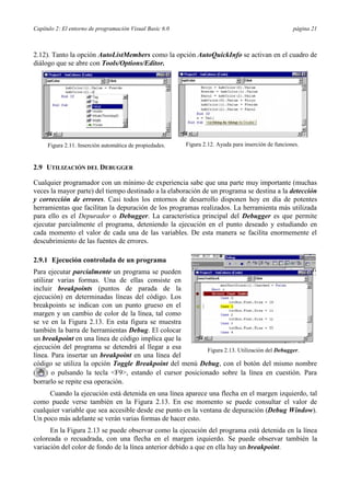 Capítulo 2: El entorno de programación Visual Basic 6.0                                               página 21



2.12). Tanto la opción AutoListMembers como la opción AutoQuickInfo se activan en el cuadro de
diálogo que se abre con Tools/Options/Editor.




     Figura 2.11. Inserción automática de propiedades.    Figura 2.12. Ayuda para inserción de funciones.


2.9 UTILIZACIÓN DEL DEBUGGER

Cualquier programador con un mínimo de experiencia sabe que una parte muy importante (muchas
veces la mayor parte) del tiempo destinado a la elaboración de un programa se destina a la detección
y corrección de errores. Casi todos los entornos de desarrollo disponen hoy en día de potentes
herramientas que facilitan la depuración de los programas realizados. La herramienta más utilizada
para ello es el Depurador o Debugger. La característica principal del Debugger es que permite
ejecutar parcialmente el programa, deteniendo la ejecución en el punto deseado y estudiando en
cada momento el valor de cada una de las variables. De esta manera se facilita enormemente el
descubrimiento de las fuentes de errores.

2.9.1 Ejecución controlada de un programa
Para ejecutar parcialmente un programa se pueden
utilizar varias formas. Una de ellas consiste en
incluir breakpoints (puntos de parada de la
ejecución) en determinadas líneas del código. Los
breakpoints se indican con un punto grueso en el
margen y un cambio de color de la línea, tal como
se ve en la Figura 2.13. En esta figura se muestra
también la barra de herramientas Debug. El colocar
un breakpoint en una línea de código implica que la
ejecución del programa se detendrá al llegar a esa       Figura 2.13. Utilización del Debugger.
línea. Para insertar un breakpoint en una línea del
código se utiliza la opción Toggle Breakpoint del menú Debug, con el botón del mismo nombre
( ) o pulsando la tecla <F9>, estando el cursor posicionado sobre la línea en cuestión. Para
borrarlo se repite esa operación.
     Cuando la ejecución está detenida en una línea aparece una flecha en el margen izquierdo, tal
como puede verse también en la Figura 2.13. En ese momento se puede consultar el valor de
cualquier variable que sea accesible desde ese punto en la ventana de depuración (Debug Window).
Un poco más adelante se verán varias formas de hacer esto.
      En la Figura 2.13 se puede observar como la ejecución del programa está detenida en la línea
coloreada o recuadrada, con una flecha en el margen izquierdo. Se puede observar también la
variación del color de fondo de la línea anterior debido a que en ella hay un breakpoint.
 