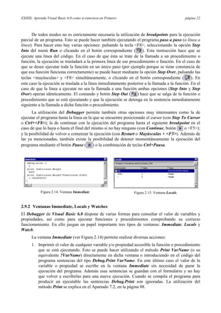 ESIISS: Aprenda Visual Basic 6.0 como si estuviera en Primero                                  página 22



      De todos modos no es estrictamente necesaria la utilización de breakpoints para la ejecución
parcial de un programa. Esto se puede hacer también ejecutando el programa paso a paso (o línea a
línea). Para hacer esto hay varias opciones: pulsando la tecla <F8>, seleccionando la opción Step
Into del menú Run o clicando en el botón correspondiente (           ). Esta instrucción hace que se
ejecute una línea del código. En el caso de que ésta se trate de la llamada a un procedimiento o
función, la ejecución se trasladará a la primera línea de ese procedimiento o función. En el caso de
que se desee ejecutar toda la función en un único paso (por ejemplo porque se tiene constancia de
que esa función funciona correctamente) se puede hacer mediante la opción Step Over, pulsando las
teclas <mayúsculas> y <F8> simultáneamente, o clicando en el botón correspondiente (              ). En
este caso la ejecución se traslada a la línea inmediatamente posterior a la llamada a la función. En el
caso de que la línea a ejecutar no sea la llamada a una función ambas opciones (Step Into y Step
Over) operan idénticamente. El comando y botón Step Out ( ) hace que se salga de la función o
procedimiento que se está ejecutando y que la ejecución se detenga en la sentencia inmediatamente
siguiente a la llamada a dicha función o procedimiento.
      La utilización del Debugger permite también otras opciones muy interesantes como la de
ejecutar el programa hasta la línea en la que se encuentre posicionado el cursor (con Step To Cursor
o Ctrl+<F8>); la de continuar con la ejecución del programa hasta el siguiente breakpoint en el
caso de que lo haya o hasta el final del mismo si no hay ninguno (con Continue, botón       o <F5>);
y la posibilidad de volver a comenzar la ejecución (con Restart o Mayúsculas + <F5>). Además de
las ya mencionadas, también existe la posibilidad de detener momentáneamente la ejecución del
programa mediante el botón Pause ( ) o la combinación de teclas Ctrl+Pausa.




            Figura 2.14. Ventana Immediate.                     Figura 2.15. Ventana Locals.


2.9.2 Ventanas Immediate, Locals y Watches
El Debugger de Visual Basic 6.0 dispone de varias formas para consultar el valor de variables y
propiedades, así como para ejecutar funciones y procedimientos comprobando su correcto
funcionamiento. En ello juegan un papel importante tres tipos de ventanas: Immediate, Locals y
Watch.
      La ventana Immediate (ver Figura 2.14) permite realizar diversas acciones:
      1. Imprimir el valor de cualquier variable y/o propiedad accesible la función o procedimiento
         que se está ejecutando. Esto se puede hacer utilizando el método Print VarName (o su
         equivalente ?VarName) directamente en dicha ventana o introduciendo en el código del
         programa sentencias del tipo Debug.Print VarName. En este último caso el valor de la
         variable o propiedad se escribe en la ventana Immediate sin necesidad de parar la
         ejecución del programa. Además esas sentencias se guardan con el formulario y no hay
         que volver a escribirlas para una nueva ejecución. Cuando se compila el programa para
         producir un ejecutable las sentencias Debug.Print son ignoradas. La utilización del
         método Print se explica en el Apartado 7.2, en la página 88.
 
