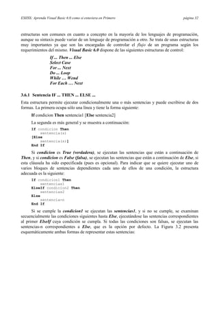 ESIISS: Aprenda Visual Basic 6.0 como si estuviera en Primero                                página 32



estructuras son comunes en cuanto a concepto en la mayoría de los lenguajes de programación,
aunque su sintaxis puede variar de un lenguaje de programación a otro. Se trata de unas estructuras
muy importantes ya que son las encargadas de controlar el flujo de un programa según los
requerimientos del mismo. Visual Basic 6.0 dispone de las siguientes estructuras de control:
                  If ... Then ... Else
                  Select Case
                  For ... Next
                  Do ... Loop
                  While … Wend
                  For Each … Next

3.6.1 Sentencia IF ... THEN ... ELSE ...
Esta estructura permite ejecutar condicionalmente una o más sentencias y puede escribirse de dos
formas. La primera ocupa sólo una línea y tiene la forma siguiente:
      If condicion Then sentencia1 [Else sentencia2]
      La segunda es más general y se muestra a continuación:
      If condicion Then
          sentencia(s)
      [Else
          sentencia(s)]
      End If

      Si condicion es True (verdadera), se ejecutan las sentencias que están a continuación de
Then, y si condicion es False (falsa), se ejecutan las sentencias que están a continuación de Else, si
esta cláusula ha sido especificada (pues es opcional). Para indicar que se quiere ejecutar uno de
varios bloques de sentencias dependientes cada uno de ellos de una condición, la estructura
adecuada es la siguiente:
      If condicion1 Then
           sentencias1
      ElseIf condicion2 Then
           sentencias2
      Else
           sentencia-n
      End If

      Si se cumple la condicion1 se ejecutan las sentencias1, y si no se cumple, se examinan
secuencialmente las condiciones siguientes hasta Else, ejecutándose las sentencias correspondientes
al primer ElseIf cuya condición se cumpla. Si todas las condiciones son falsas, se ejecutan las
sentencias-n correspondientes a Else, que es la opción por defecto. La Figura 3.2 presenta
esquemáticamente ambas formas de representar estas sentencias:
 
