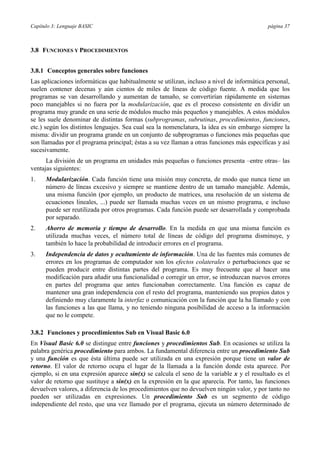 Capítulo 3: Lenguaje BASIC                                                                  página 37



3.8 FUNCIONES Y PROCEDIMIENTOS


3.8.1 Conceptos generales sobre funciones
Las aplicaciones informáticas que habitualmente se utilizan, incluso a nivel de informática personal,
suelen contener decenas y aún cientos de miles de líneas de código fuente. A medida que los
programas se van desarrollando y aumentan de tamaño, se convertirían rápidamente en sistemas
poco manejables si no fuera por la modularización, que es el proceso consistente en dividir un
programa muy grande en una serie de módulos mucho más pequeños y manejables. A estos módulos
se les suele denominar de distintas formas (subprogramas, subrutinas, procedimientos, funciones,
etc.) según los distintos lenguajes. Sea cual sea la nomenclatura, la idea es sin embargo siempre la
misma: dividir un programa grande en un conjunto de subprogramas o funciones más pequeñas que
son llamadas por el programa principal; éstas a su vez llaman a otras funciones más específicas y así
sucesivamente.
      La división de un programa en unidades más pequeñas o funciones presenta –entre otras– las
ventajas siguientes:
1.    Modularización. Cada función tiene una misión muy concreta, de modo que nunca tiene un
      número de líneas excesivo y siempre se mantiene dentro de un tamaño manejable. Además,
      una misma función (por ejemplo, un producto de matrices, una resolución de un sistema de
      ecuaciones lineales, ...) puede ser llamada muchas veces en un mismo programa, e incluso
      puede ser reutilizada por otros programas. Cada función puede ser desarrollada y comprobada
      por separado.
2.    Ahorro de memoria y tiempo de desarrollo. En la medida en que una misma función es
      utilizada muchas veces, el número total de líneas de código del programa disminuye, y
      también lo hace la probabilidad de introducir errores en el programa.
3.    Independencia de datos y ocultamiento de información. Una de las fuentes más comunes de
      errores en los programas de computador son los efectos colaterales o perturbaciones que se
      pueden producir entre distintas partes del programa. Es muy frecuente que al hacer una
      modificación para añadir una funcionalidad o corregir un error, se introduzcan nuevos errores
      en partes del programa que antes funcionaban correctamente. Una función es capaz de
      mantener una gran independencia con el resto del programa, manteniendo sus propios datos y
      definiendo muy claramente la interfaz o comunicación con la función que la ha llamado y con
      las funciones a las que llama, y no teniendo ninguna posibilidad de acceso a la información
      que no le compete.

3.8.2 Funciones y procedimientos Sub en Visual Basic 6.0
En Visual Basic 6.0 se distingue entre funciones y procedimientos Sub. En ocasiones se utiliza la
palabra genérica procedimiento para ambos. La fundamental diferencia entre un procedimiento Sub
y una función es que ésta última puede ser utilizada en una expresión porque tiene un valor de
retorno. El valor de retorno ocupa el lugar de la llamada a la función donde esta aparece. Por
ejemplo, si en una expresión aparece sin(x) se calcula el seno de la variable x y el resultado es el
valor de retorno que sustituye a sin(x) en la expresión en la que aparecía. Por tanto, las funciones
devuelven valores, a diferencia de los procedimientos que no devuelven ningún valor, y por tanto no
pueden ser utilizadas en expresiones. Un procedimiento Sub es un segmento de código
independiente del resto, que una vez llamado por el programa, ejecuta un número determinado de
 