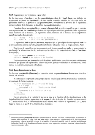 ESIISS: Aprenda Visual Basic 6.0 como si estuviera en Primero                                                página 40



3.8.5 Argumentos por referencia y por valor
En las funciones (Function) y en los procedimientos Sub de Visual Basic, por defecto los
argumentos se pasan por referencia2; de este modo, cualquier cambio de valor que sufra un
parámetro dentro de la función o del procedimiento Sub también se produce en el argumento
correspondiente de la llamada a la función o al procedimiento Sub.
      Cuando se llama a una función o a un procedimiento Sub, se podrá especificar que el valor de
una argumento no sea cambiado por la función o por el procedimiento, poniendo dicho argumento
entre paréntesis en la llamada. Un argumento entre paréntesis en la llamada es un argumento
pasado por valor. Por ejemplo,
       Raiz ((Num))            ' En el caso de la función
       Raiz (Num), F           ' En el caso del procedimiento

      El argumento Num es pasado por valor. Significa que lo que se pasa es una copia de Num. Si
el procedimiento cambia ese valor, el cambio afecta sólo a la copia y no a la propia variable Num.
      Otra forma de especificar que un argumento será siempre pasado por valor es anteponiendo la
palabra ByVal a la declaración del parámetro en la cabecera del procedimiento (Sub o Function).
Por ejemplo,
       Function Raiz (ByVal N As Double)
       Sub Raiz (ByVal N As Double, F As Double)

     Pasar argumentos por valor evita modificaciones accidentales, pero tiene un coste en tiempo y
memoria que puede ser significativo cuando se pasan grandes volúmenes de información, como
sucede con vectores, matrices y estructuras.

3.8.6 Procedimientos recursivos
Se dice que una función (Function) es recursiva o que un procedimiento Sub es recursivo si se
llaman a sí mismos.
     A continuación se presenta una ejemplo de una función que calcula el factorial de un número
programada de forma recursiva.
       Function Factorial (N As Integer) As Long
          If N = 0 Then
             Factorial = 1      'Condición de final
          Else
             Factorial = N * Factorial (N - 1)
          End If
       End Function

      En este ejemplo, si la variable N que se le pasa a la función vale 0, significará que se ha
llegado al final del proceso, y por tanto se le asigna el valor 1 al valor del factorial (recordar que 0!
= 1). Si es distinto de 0, la función se llama a ella misma, pero variando el argumento a (N-1), hasta
llegar al punto en el que N-1=0, finalizándose el proceso.




2
    Pasar un argumento por referencia implica que en realidad se pasa a la función la variable original, de modo que la
    función puede modificar su valor. Pasar por valor implica crear una nueva variable dentro de la función y pasarle
    una copia del valor de la variable externa. Si se modifica el valor de la variable copia, la variable original queda
    inalterada. Cuando en la llamada a una función se ponen como argumentos constantes numéricas o expresiones los
    valores se pasan por valor.
 