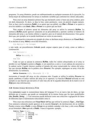 Capítulo 3: Lenguaje BASIC                                                                  página 43



programa. Un array dinámico, puede ser redimensionado en cualquier momento de la ejecución. La
forma mejor de redimensionar los arrays es mediante variables que contienen los valores adecuados.
      Para crear un array dinámico primero hay que declararlo como si fuera una array estático, pero
sin darle dimensión. Es decir, se deja la lista -entre paréntesis- vacía sin ponerle ningún número.
Esto se hace con la sentencia Public si se quiere que sea global, con Dim o Private si se quiere a
nivel de módulo o con Static, Dim o Private si se quiere que sea local.
      Para asignar el número actual de elementos del array se utiliza la sentencia ReDim. La
sentencia ReDim puede aparecer solamente en un procedimiento y permite cambiar el número de
elementos del array y sus límites inferior y superior, pero no el número de dimensiones. Esto quiere
decir que, por ejemplo, no se puede trasformar un vector en una matriz.
      A continuación se presenta un ejemplo de cómo se declaran arrays dinámicos en Visual Basic.
Si se declara el array Matriz a nivel del formulario,
      Dim Matriz( ) As Integer

y más tarde, un procedimiento Calculo puede asignar espacio para el array, como se indica a
continuación:
      Sub Calculo( )
         ...
         ReDim Matriz(F, C)
         ...
      End Sub

      Cada vez que se ejecuta la sentencia ReDim, todos los valores almacenados en el array se
pierden (si son Variant se ponen a Empty; si son numéricos a cero y si son cadenas de caracteres a
la cadena vacía). Cuando interese cambiar el tamaño del array conservando los valores del array,
hay que ejecutar ReDim con la palabra clave Preserve. Por ejemplo, supóngase un array A de dos
dimensiones. La sentencia,
      ReDim Preserve A(D1, UBound(A, 2) + 2)

incrementa el tamaño del array en dos columnas más. Cuando se utiliza la palabra Preserve no
puede cambiarse el índice inferior del array (sí el superior). La función UBound utilizada en este
ejemplo es una función que devuelve el valor más alto de la segunda dimensión de la matriz (ver el
Help para más información).

3.10 ESTRUCTURAS: SENTENCIA TYPE

Una estructura (según la nomenclatura típica del lenguaje C) es un nuevo tipo de datos, un tipo
definido por el usuario, que puede ser manipulado de la misma forma que los tipos predefinidos
(Int, Double, String, ...). Una estructura puede definirse como una colección o agrupación de datos
de diferentes tipos evidentemente relacionados entre sí.
      Para crear una estructura con Visual Basic 6.0 hay que utilizar la sentencia Type ... End Type.
Esta sentencia solamente puede aparecer en la sección General o de declaraciones de un módulo.
Pueden crearse como Public o como Private en un módulo estándar o de clase y sólo como Private
en un formulario. Dim equivale a Public. Véase el siguiente ejemplo,
      Public Type Alumno
         Nombre    As String
         Direccion As String *40
         Telefono As Long
         DNI       As Long
      End Type
 
