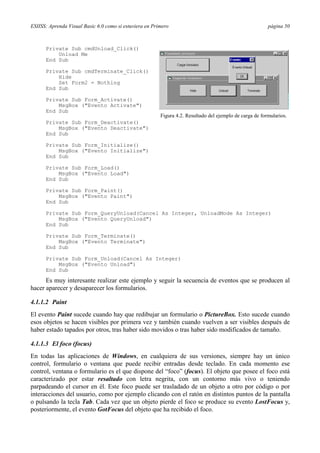 ESIISS: Aprenda Visual Basic 6.0 como si estuviera en Primero                                             página 50



      Private Sub cmdUnload_Click()
          Unload Me
      End Sub

      Private Sub cmdTerminate_Click()
          Hide
          Set Form2 = Nothing
      End Sub

      Private Sub Form_Activate()
          MsgBox ("Evento Activate")
      End Sub
                                                         Figura 4.2. Resultado del ejemplo de carga de formularios.
      Private Sub Form_Deactivate()
          MsgBox ("Evento Deactivate")
      End Sub

      Private Sub Form_Initialize()
          MsgBox ("Evento Initialize")
      End Sub

      Private Sub Form_Load()
          MsgBox ("Evento Load")
      End Sub

      Private Sub Form_Paint()
          MsgBox ("Evento Paint")
      End Sub

      Private Sub Form_QueryUnload(Cancel As Integer, UnloadMode As Integer)
          MsgBox ("Evento QueryUnload")
      End Sub

      Private Sub Form_Terminate()
          MsgBox ("Evento Terminate")
      End Sub

      Private Sub Form_Unload(Cancel As Integer)
          MsgBox ("Evento Unload")
      End Sub

      Es muy interesante realizar este ejemplo y seguir la secuencia de eventos que se producen al
hacer aparecer y desaparecer los formularios.

4.1.1.2 Paint
El evento Paint sucede cuando hay que redibujar un formulario o PictureBox. Esto sucede cuando
esos objetos se hacen visibles por primera vez y también cuando vuelven a ser visibles después de
haber estado tapados por otros, tras haber sido movidos o tras haber sido modificados de tamaño.

4.1.1.3 El foco (focus)
En todas las aplicaciones de Windows, en cualquiera de sus versiones, siempre hay un único
control, formulario o ventana que puede recibir entradas desde teclado. En cada momento ese
control, ventana o formulario es el que dispone del “foco” (focus). El objeto que posee el foco está
caracterizado por estar resaltado con letra negrita, con un contorno más vivo o teniendo
parpadeando el cursor en él. Este foco puede ser trasladado de un objeto a otro por código o por
interacciones del usuario, como por ejemplo clicando con el ratón en distintos puntos de la pantalla
o pulsando la tecla Tab. Cada vez que un objeto pierde el foco se produce su evento LostFocus y,
posteriormente, el evento GotFocus del objeto que ha recibido el foco.
 