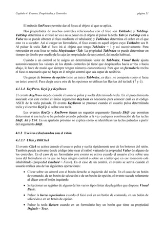 Capítulo 4: Eventos, Propiedades y Controles                                                 página 51



      El método SetFocus permite dar el focus al objeto al que se aplica.
      Dos propiedades de muchos controles relacionadas con el foco son TabIndex y TabStop.
TabStop determina si el foco se va o no a posar en el objeto al pulsar la tecla Tab (si TabStop está a
False no se puede obtener el foco mediante el tabulador) y TabIndex determina el orden en el que
esto va a suceder. Así al cargar un formulario, el foco estará en aquel objeto cuyo TabIndex sea 0.
Al pulsar la tecla Tab el foco irá al objeto que tenga TabIndex = 1 y así sucesivamente. Para
retroceder en esta lista se pulsa Mayúsculas+Tab. La propiedad TabIndex se puede determinar en
tiempo de diseño por medio de la caja de propiedades de un control, del modo habitual.
      Cuando a un control se le asigna un determinado valor de TabIndex, Visual Basic ajusta
automáticamente los valores de los demás controles (si tiene que desplazarlos hacia arriba o hacia
abajo, lo hace de modo que siempre tengan números consecutivos). Para que un formulario reciba
el foco es necesario que no haya en él ningún control que sea capaz de recibirlo.
     Un grupo de botones de opción tiene un único TabIndex, es decir, se comporta como si fuera
un único control. Para elegir una u otra de las opciones se utilizan las flechas del teclado (↑ y ↓).

4.1.1.4 KeyPress, KeyUp y KeyDown
El evento KeyPress sucede cuando el usuario pulsa y suelta determinada tecla. En el procedimiento
asociado con este evento el único argumento KeyAscii es necesario para conocer cuál es el código
ASCII de la tecla pulsada. El evento KeyDown se produce cuando el usuario pulsa determinada
tecla y el evento KeyUp al soltar una tecla.
      Los eventos KeyUp y KeyDown tienen un segundo argumento llamado Shift que permiten
determinar si esa tecla se ha pulsado estando pulsadas a la vez cualquier combinación de las teclas
Shift, Alt y Ctrl. En un apartado próximo se explica cómo se identifican las teclas pulsadas a partir
del argumento Shift.

4.1.2 Eventos relacionados con el ratón

4.1.2.1 Click y DblClick
El evento Click se activa cuando el usuario pulsa y suelta rápidamente uno de los botones del ratón.
También puede activarse desde código (sin tocar el ratón) variando la propiedad Value de alguno de
los controles. En el caso de un formulario este evento se activa cuando el usuario clica sobre una
zona del formulario en la que no haya ningún control o sobre un control que en ese momento esté
inhabilitado (propiedad Enabled = False). En el caso de un control, el evento se activa cuando el
usuario realiza una de las siguientes operaciones:
      • Clicar sobre un control con el botón derecho o izquierdo del ratón. En el caso de un botón
        de comando, de un botón de selección o de un botón de opción, el evento sucede solamente
        al clicar con el botón izquierdo.
      • Seleccionar un registro de alguno de los varios tipos listas desplegables que dispone Visual
        Basic.
      • Pulsar la barra espaciadora cuando el foco está en un botón de comando, en un botón de
        selección o en un botón de opción.
      • Pulsar la tecla Return cuando en un formulario hay un botón que tiene su propiedad
        Default = True.
 