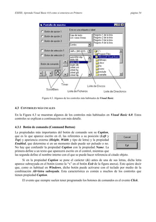 ESIISS: Aprenda Visual Basic 6.0 como si estuviera en Primero                                  página 54




                        Figura 4.3. Algunos de los controles más habituales de Visual Basic.


4.3 CONTROLES MÁS USUALES

En la Figura 4.3 se muestran algunos de los controles más habituales en Visual Basic 6.0. Estos
controles se explican a continuación con más detalle.

4.3.1 Botón de comando (Command Button)
La propiedades más importantes del botón de comando son su Caption,
que es lo que aparece escrito en él, las referentes a su posición (Left y
Top) y apariencia externa (Height, Width y tipo de letra) y la propiedad
Enabled, que determina si en un momento dado puede ser pulsado o no.
No hay que confundir la propiedad Caption con la propiedad Name. La
primera define a un texto que aparecerá escrito en el control, mientras que
las segunda define el nombre interno con el que se puede hacer referencia al citado objeto.
      Si en la propiedad Caption se pone el carácter (&) antes de una de sus letras, dicha letra
aparece subrayyada en el botón (como la “x” en el botón Exit de la figura anexa). Esto quiere decir
que, como es habitual en Windows, dicho botón puede activarse con el teclado por medio de la
combinación Alt+letra subrayada. Esta característica es común a muchos de los controles que
tienen propiedad Caption.
      El evento que siempre suelen tener programado los botones de comandos es el evento Click.
 