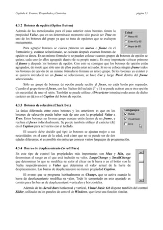 Capítulo 4: Eventos, Propiedades y Controles                                                 página 55



4.3.2 Botones de opción (Option Button)
Además de las mencionadas para el caso anterior estos botones tienen la
propiedad Value, que en un determinado momento sólo puede ser True en
uno de los botones del grupo ya que se trata de opciones que se excluyen
mutuamente.
      Para agrupar botones se coloca primero un marco o frame en el
formulario y, estando seleccionado, se colocan después cuantos botones de
opción se desee. En un mismo formulario se pueden colocar cuantos grupos de botones de opción se
quiera, cada uno de ellos agrupado dentro de su propio marco. Es muy importante colocar primero
el frame y después los botones de opción. Con esto se consigue que los botones de opción estén
agrupados, de modo que sólo uno de ellos pueda estar activado. Si no se coloca ningún frame todos
los botones de opción de un mismo formulario forman un único grupo. Si los botones ya existen y
se quieren introducir un un frame se seleccionan, se hace Cut y luego Paste dentro del frame
seleccionado.
      Sólo un grupo de botones de opción puede recibir el focus, no cada botón por separado.
Cuando el grupo tiene el focus, con las flechas del teclado (↑ y ↓) se puede activar una u otra opción
sin necesidad de usar el ratón. También se puede utilizar Alt+carácter introduciendo antes de dicho
carácter un (&) en el Caption del botón de opción.

4.3.3 Botones de selección (Check Box)
La única diferencia entre estos botones y los anteriores es que en los
botones de selección puede haber más de uno con la propiedad Value a
True. Estos botones no forman grupo aunque estén dentro de un frame, y
reciben el focus individualmente. Se puede también utilizar el carácter (&)
en el Caption para activarlos con el teclado.
      El usuario debe decidir qué tipo de botones se ajustan mejor a sus
necesidades: en el caso de la edad, está claro que no se puede ser de dos
edades diferentes; sí es posible sin embargo conocer varios lenguajes de programación.

4.3.4 Barras de desplazamiento (Scroll Bars)
En este tipo de control las propiedades más importantes son Max y Min, que
determinan el rango en el que está incluido su valor, LargeChange y SmallChange
que determinan lo que se modifica su valor al clicar en la barra o en el botón con la
flecha respectivamente y Value que determina el valor actual de la barra de
desplazamiento. Las barras de desplazamiento no tienen propiedad Caption.
      El evento que se programa habitualmente es Change, que se activa cuando la
barra de desplazamiento modifica su valor. Todo lo comentado en este apartado es
común para las barras de desplazamiento verticales y horizontales.
      Además de las Scroll Bars horizontal y vertical, Visual Basic 6.0 dispone también del control
Slider, utilizado en los paneles de control de Windows, que tiene una función similar.
 