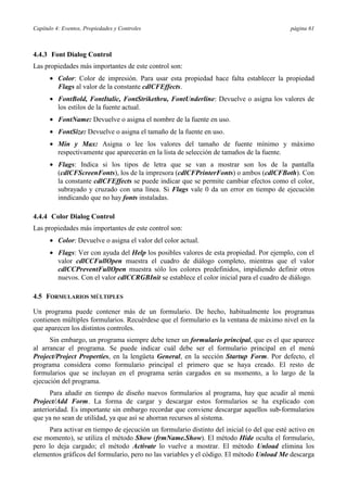 Capítulo 4: Eventos, Propiedades y Controles                                                página 61



4.4.3 Font Dialog Control
Las propiedades más importantes de este control son:
      • Color: Color de impresión. Para usar esta propiedad hace falta establecer la propiedad
        Flags al valor de la constante cdlCFEffects.
      • FontBold, FontItalic, FontStrikethru, FontUnderline: Devuelve o asigna los valores de
        los estilos de la fuente actual.
      • FontName: Devuelve o asigna el nombre de la fuente en uso.
      • FontSize: Devuelve o asigna el tamaño de la fuente en uso.
      • Min y Max: Asigna o lee los valores del tamaño de fuente mínimo y máximo
        respectivamente que aparecerán en la lista de selección de tamaños de la fuente.
      • Flags: Indica si los tipos de letra que se van a mostrar son los de la pantalla
        (cdlCFScreenFonts), los de la impresora (cdlCFPrinterFonts) o ambos (cdlCFBoth). Con
        la constante cdlCFEffects se puede indicar que se permite cambiar efectos como el color,
        subrayado y cruzado con una línea. Si Flags vale 0 da un error en tiempo de ejecución
        inndicando que no hay fonts instaladas.

4.4.4 Color Dialog Control
Las propiedades más importantes de este control son:
      • Color: Devuelve o asigna el valor del color actual.
      • Flags: Ver con ayuda del Help los posibles valores de esta propiedad. Por ejemplo, con el
        valor cdlCCFullOpen muestra el cuadro de diálogo completo, mientras que el valor
        cdlCCPreventFullOpen muestra sólo los colores predefinidos, impidiendo definir otros
        nuevos. Con el valor cdlCCRGBInit se establece el color inicial para el cuadro de diálogo.

4.5 FORMULARIOS MÚLTIPLES

Un programa puede contener más de un formulario. De hecho, habitualmente los programas
contienen múltiples formularios. Recuérdese que el formulario es la ventana de máximo nivel en la
que aparecen los distintos controles.
      Sin embargo, un programa siempre debe tener un formulario principal, que es el que aparece
al arrancar el programa. Se puede indicar cuál debe ser el formulario principal en el menú
Project/Project Properties, en la lengüeta General, en la sección Startup Form. Por defecto, el
programa considera como formulario principal el primero que se haya creado. El resto de
formularios que se incluyan en el programa serán cargados en su momento, a lo largo de la
ejecución del programa.
      Para añadir en tiempo de diseño nuevos formularios al programa, hay que acudir al menú
Project/Add Form. La forma de cargar y descargar estos formularios se ha explicado con
anterioridad. Es importante sin embargo recordar que conviene descargar aquellos sub-formularios
que ya no sean de utilidad, ya que así se ahorran recursos al sistema.
     Para activar en tiempo de ejecución un formulario distinto del inicial (o del que esté activo en
ese momento), se utiliza el método Show (frmName.Show). El método Hide oculta el formulario,
pero lo deja cargado; el método Activate lo vuelve a mostrar. El método Unload elimina los
elementos gráficos del formulario, pero no las variables y el código. El método Unload Me descarga
 
