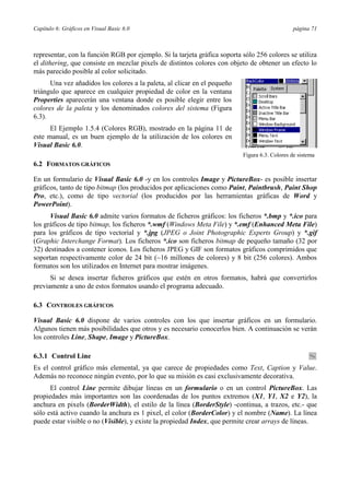 Capítulo 6: Gráficos en Visual Basic 6.0                                                        página 71



representar, con la función RGB por ejemplo. Si la tarjeta gráfica soporta sólo 256 colores se utiliza
el dithering, que consiste en mezclar pixels de distintos colores con objeto de obtener un efecto lo
más parecido posible al color solicitado.
      Una vez añadidos los colores a la paleta, al clicar en el pequeño
triángulo que aparece en cualquier propiedad de color en la ventana
Properties aparecerán una ventana donde es posible elegir entre los
colores de la paleta y los denominados colores del sistema (Figura
6.3).
      El Ejemplo 1.5.4 (Colores RGB), mostrado en la página 11 de
este manual, es un buen ejemplo de la utilización de los colores en
Visual Basic 6.0.
                                                                           Figura 6.3. Colores de sistema
6.2 FORMATOS GRÁFICOS

En un formulario de Visual Basic 6.0 -y en los controles Image y PictureBox- es posible insertar
gráficos, tanto de tipo bitmap (los producidos por aplicaciones como Paint, Paintbrush, Paint Shop
Pro, etc.), como de tipo vectorial (los producidos por las herramientas gráficas de Word y
PowerPoint).
      Visual Basic 6.0 admite varios formatos de ficheros gráficos: los ficheros *.bmp y *.ico para
los gráficos de tipo bitmap, los ficheros *.wmf (Windows Meta File) y *.emf (Enhanced Meta File)
para los gráficos de tipo vectorial y *.jpg (JPEG o Joint Photographic Experts Group) y *.gif
(Graphic Interchange Format). Los ficheros *.ico son ficheros bitmap de pequeño tamaño (32 por
32) destinados a contener iconos. Los ficheros JPEG y GIF son formatos gráficos comprimidos que
soportan respectivamente color de 24 bit (~16 millones de colores) y 8 bit (256 colores). Ambos
formatos son los utilizados en Internet para mostrar imágenes.
      Si se desea insertar ficheros gráficos que estén en otros formatos, habrá que convertirlos
previamente a uno de estos formatos usando el programa adecuado.

6.3 CONTROLES GRÁFICOS

Visual Basic 6.0 dispone de varios controles con los que insertar gráficos en un formulario.
Algunos tienen más posibilidades que otros y es necesario conocerlos bien. A continuación se verán
los controles Line, Shape, Image y PictureBox.

6.3.1 Control Line
Es el control gráfico más elemental, ya que carece de propiedades como Text, Caption y Value.
Además no reconoce ningún evento, por lo que su misión es casi exclusivamente decorativa.
      El control Line permite dibujar líneas en un formulario o en un control PictureBox. Las
propiedades más importantes son las coordenadas de los puntos extremos (X1, Y1, X2 e Y2), la
anchura en pixels (BorderWidth), el estilo de la línea (BorderStyle) -continua, a trazos, etc.- que
sólo está activo cuando la anchura es 1 pixel, el color (BorderColor) y el nombre (Name). La línea
puede estar visible o no (Visible), y existe la propiedad Index, que permite crear arrays de líneas.
 