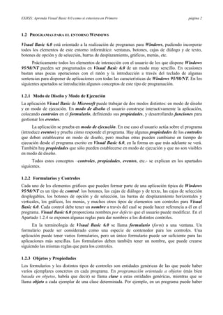 ESIISS: Aprenda Visual Basic 6.0 como si estuviera en Primero                               página 2



1.2 PROGRAMAS PARA EL ENTORNO WINDOWS

Visual Basic 6.0 está orientado a la realización de programas para Windows, pudiendo incorporar
todos los elementos de este entorno informático: ventanas, botones, cajas de diálogo y de texto,
botones de opción y de selección, barras de desplazamiento, gráficos, menús, etc.
      Prácticamente todos los elementos de interacción con el usuario de los que dispone Windows
95/98/NT pueden ser programados en Visual Basic 6.0 de un modo muy sencillo. En ocasiones
bastan unas pocas operaciones con el ratón y la introducción a través del teclado de algunas
sentencias para disponer de aplicaciones con todas las características de Windows 95/98/NT. En los
siguientes apartados se introducirán algunos conceptos de este tipo de programación.

1.2.1 Modo de Diseño y Modo de Ejecución
La aplicación Visual Basic de Microsoft puede trabajar de dos modos distintos: en modo de diseño
y en modo de ejecución. En modo de diseño el usuario construye interactivamente la aplicación,
colocando controles en el formulario, definiendo sus propiedades, y desarrollando funciones para
gestionar los eventos.
      La aplicación se prueba en modo de ejecución. En ese caso el usuario actúa sobre el programa
(introduce eventos) y prueba cómo responde el programa. Hay algunas propiedades de los controles
que deben establecerse en modo de diseño, pero muchas otras pueden cambiarse en tiempo de
ejecución desde el programa escrito en Visual Basic 6.0, en la forma en que más adelante se verá.
También hay propiedades que sólo pueden establecerse en modo de ejecución y que no son visibles
en modo de diseño.
      Todos estos conceptos –controles, propiedades, eventos, etc.- se explican en los apartados
siguientes.

1.2.2 Formularios y Controles
Cada uno de los elementos gráficos que pueden formar parte de una aplicación típica de Windows
95/98/NT es un tipo de control: los botones, las cajas de diálogo y de texto, las cajas de selección
desplegables, los botones de opción y de selección, las barras de desplazamiento horizontales y
verticales, los gráficos, los menús, y muchos otros tipos de elementos son controles para Visual
Basic 6.0. Cada control debe tener un nombre a través del cual se puede hacer referencia a él en el
programa. Visual Basic 6.0 proporciona nombres por defecto que el usuario puede modificar. En el
Apartado 1.2.4 se exponen algunas reglas para dar nombres a los distintos controles.
      En la terminología de Visual Basic 6.0 se llama formulario (form) a una ventana. Un
formulario puede ser considerado como una especie de contenedor para los controles. Una
aplicación puede tener varios formularios, pero un único formulario puede ser suficiente para las
aplicaciones más sencillas. Los formularios deben también tener un nombre, que puede crearse
siguiendo las mismas reglas que para los controles.

1.2.3 Objetos y Propiedades
Los formularios y los distintos tipos de controles son entidades genéricas de las que puede haber
varios ejemplares concretos en cada programa. En programación orientada a objetos (más bien
basada en objetos, habría que decir) se llama clase a estas entidades genéricas, mientras que se
llama objeto a cada ejemplar de una clase determinada. Por ejemplo, en un programa puede haber
 