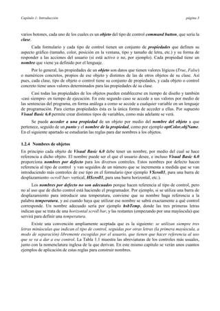 Capítulo 1: Introducción                                                                     página 3



varios botones, cada uno de los cuales es un objeto del tipo de control command button, que sería la
clase.
      Cada formulario y cada tipo de control tienen un conjunto de propiedades que definen su
aspecto gráfico (tamaño, color, posición en la ventana, tipo y tamaño de letra, etc.) y su forma de
responder a las acciones del usuario (si está activo o no, por ejemplo). Cada propiedad tiene un
nombre que viene ya definido por el lenguaje.
      Por lo general, las propiedades de un objeto son datos que tienen valores lógicos (True, False)
o numéricos concretos, propios de ese objeto y distintos de las de otros objetos de su clase. Así
pues, cada clase, tipo de objeto o control tiene su conjunto de propiedades, y cada objeto o control
concreto tiene unos valores determinados para las propiedades de su clase.
      Casi todas las propiedades de los objetos pueden establecerse en tiempo de diseño y también
-casi siempre- en tiempo de ejecución. En este segundo caso se accede a sus valores por medio de
las sentencias del programa, en forma análoga a como se accede a cualquier variable en un lenguaje
de programación. Para ciertas propiedades ésta es la única forma de acceder a ellas. Por supuesto
Visual Basic 6.0 permite crear distintos tipos de variables, como más adelante se verá.
      Se puede acceder a una propiedad de un objeto por medio del nombre del objeto a que
pertenece, seguido de un punto y el nombre de la propiedad, como por ejemplo optColor.objName.
En el siguiente apartado se estudiarán las reglas para dar nombres a los objetos.

1.2.4 Nombres de objetos
En principio cada objeto de Visual Basic 6.0 debe tener un nombre, por medio del cual se hace
referencia a dicho objeto. El nombre puede ser el que el usuario desee, e incluso Visual Basic 6.0
proporciona nombres por defecto para los diversos controles. Estos nombres por defecto hacen
referencia al tipo de control y van seguidos de un número que se incrementa a medida que se van
introduciendo más controles de ese tipo en el formulario (por ejemplo VScroll1, para una barra de
desplazamiento -scroll bar- vertical, HScroll1, para una barra horizontal, etc.).
      Los nombres por defecto no son adecuados porque hacen referencia al tipo de control, pero
no al uso que de dicho control está haciendo el programador. Por ejemplo, si se utiliza una barra de
desplazamiento para introducir una temperatura, conviene que su nombre haga referencia a la
palabra temperatura, y así cuando haya que utilizar ese nombre se sabrá exactamente a qué control
corresponde. Un nombre adecuado sería por ejemplo hsbTemp, donde las tres primeras letras
indican que se trata de una horizontal scroll bar, y las restantes (empezando por una mayúscula) que
servirá para definir una temperatura.
      Existe una convención ampliamente aceptada que es la siguiente: se utilizan siempre tres
letras minúsculas que indican el tipo de control, seguidas por otras letras (la primera mayúscula, a
modo de separación) libremente escogidas por el usuario, que tienen que hacer referencia al uso
que se va a dar a ese control. La Tabla 1.1 muestra las abreviaturas de los controles más usuales,
junto con la nomenclatura inglesa de la que derivan. En este mismo capítulo se verán unos cuantos
ejemplos de aplicación de estas reglas para construir nombres.
 