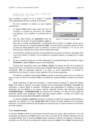 Capítulo 7: Archivos y Entrada/Salida de Datos                                               página 89



      pctBox.Print 123, 456, "San", "Sebastián"
      pctBox.Print -123; -456

cuyo resultado se puede ver en la Figura 7.3 (puede
variar dependiendo del tipo y tamaño de las letras):
     De estos ejemplos se pueden ya sacar algunas
conclusiones:
1.    El método Print recibe como datos una lista de
      variables y/o cadenas de caracteres. Las cadenas
      son impresas y las variables se sustituyen por su
      valor.
2.    Hay dos tipos básicos de separadores para los            Figura 7.3: Ejemplo del método Print.
      elementos de la lista. El carácter punto y coma (;)
      hace que se escriba inmediatamente a continuación de lo anterior. La coma (,) hace que se
      vaya al comienzo de la siguiente área de salida. Con letra de paso constante como la Courier
      las áreas de salida empiezan cada 14 caracteres, es decir en las columnas 1, 15, 29, etc. Con
      letras de paso variable esto se hace sólo de modo aproximado.
3.    Las constantes numéricas positivas van precedidas por un espacio en blanco y separadas entre
      sí por otro espacio en blanco. Si son negativas el segundo espacio es ocupado por el signo
      menos (-).
4.    El tipo y tamaño de letra que se utiliza depende de la propiedad Font del formulario, objeto
      PictureBox u objeto Printer en que se esté escribiendo.
      Existen otros separadores tales como Tab(n) y Spc(n). El primero de ellos lleva el punto de
inserción de texto a la columna n, mientras que el segundo deja n espacios en blanco antes de seguir
escribiendo. Tab sin argumento equivale a la coma (,). Estos espaciadores se utilizan en
combinación con el punto y coma (;), para separarlos de los demás argumentos.
       Por defecto, la salida de cada método Print se escribe en una nueva línea, pero si se coloca un
punto y coma al final de un método Print, el resultado del siguiente Print se escribe en la misma
línea.
      Puede controlarse el lugar del formulario o control donde se imprime la salida del método
Print. Esta salida se imprime en el lugar indicado por las propiedades CurrentX y CurrentY del
formulario o control donde se imprime. Cambiando estas propiedades se modifica el lugar de
impresión, que por defecto es la esquina superior izquierda. Existen unas funciones llamadas
TextWidth(string) y TextHeight(string) que devuelven la anchura y la altura de una cadena de
caracteres pasada como argumento. Estas funciones pueden ayudar a calcular los valores más
adecuados para las propiedades CurrentX y CurrentY.
      La función str(valor_numérico) convierte un número en cadena de caracteres para facilitar su
impresión. En realidad, es lo que Visual Basic 6.0 ha hecho de modo implícito en los ejemplos
anteriores. En versiones anteriores del programa era necesario que el usuario realizase la conversión
de modo explícito.

7.2.2 Función Format
La función Format realiza las conversiones necesarias para que ciertos datos numéricos o de otro
tipo puedan ser impresos con Print. Como se ha visto, en el caso de las variables numéricas esto no
es imprescindible, pero la función Format permite controlar el número de espacios, el número de
decimales, etc. En el caso de su aplicación a objetos tipo fecha (date) y hora (time) la aplicación de
 