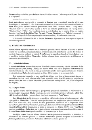 ESIISS: Aprenda Visual Basic 6.0 como si estuviera en Primero                               página 90



Format es imprescindible, pues Print no los escribe directamente. La forma general de esta función
es la siguiente:
      Format(expresion, formato)

donde expresion es una variable o expresión y formato -que es opcional- describe el formato
deseado para el resultado. El valor de retorno es una cadena de caracteres directamente utilizable en
Print. Para fechas existen formatos predefinidos tales como “General Date”, “Long Date”,
“Medium Date” y “Short Date”; para la hora los formatos predefinidos son “Long Time”,
“Medium Time” y “Short Time”. Además existe la posibilidad de que el usuario defina sus propios
formatos (ver User-Defined Date/Time Formats (Format Function), en el Help del programa). El
usuario también puede definir sus propios formatos numéricos y de cadenas de caracteres.
      A diferencia de la función Str, la función Format no deja espacio en blanco para el signo de
los números positivos.

7.3 UTILIZACIÓN DE IMPRESORAS

Visual Basic 6.0 permite obtener por la impresora gráficos y texto similares a los que se pueden
obtener por la pantalla, aunque con algunas diferencias de cierta importancia. Existen dos formas de
imprimir: la primera mediante el método PrintForm, y la segunda utilizando el objeto Printer, que
es un objeto similar al objeto PictureBox. Ambos métodos tienen puntos fuertes y débiles que se
comentarán a continuación.

7.3.1 Método PrintForm
El método PrintForm permite imprimir un formulario con sus controles y con los resultados de los
métodos gráficos (PSet, Line y Circle) y del método Print. Para ello la propiedad AutoRedraw del
formulario tiene que estar puesta a True, y los métodos citados tienen que estar llamados desde un
evento distinto del Paint. Lo único que no se dibuja del formulario es la barra de título.
      Este sistema de impresión es muy sencillo de utilizar, pero tiene el inconveniente de que el
resultado se imprime con la misma resolución de la pantalla (entre 50 y 100 puntos por pulgada), no
aprovechando por tanto la mayor resolución que suelen tener las impresoras (300, 600 ó más puntos
por pulgada).

7.3.2 Objeto Printer
Este segundo sistema tiene la ventaja de que permite aprovechar plenamente la resolución de la
impresora, pero no permite dibujar controles sino sólo los métodos gráficos habituales (PSet, Line
y Circle), el método Print y un método no visto hasta ahora que es PaintPicture.
      Para Visual Basic 6.0 la impresora es un objeto gráfico más, similar a los formularios y a las
cajas gráficas PictureBox. Como tal objeto gráfico tiene sus propiedades generales (DrawStyle,
BackColor, ForeColor, etc.), además de otras propiedades específicas de la impresora, como
DeviceName, DriverName, Orientation, Copies, etc. Para más información puede utilizarse el Help,
buscando Printer object. En principio se utiliza la impresora por defecto del PC, pero Visual Basic
mantiene una Printers Collection, que es algo así como un array de impresoras disponibles. A partir
de esta Printers Collection se puede cambiar a la impresora que se desee.
      El objeto Printer tiene un método llamado EndDoc para enviar realmente a la impresora el
resultado de los métodos gráficos. El método PaintPicture permite incorporar el contenido de
ficheros gráficos a un formulario, PictureBox o Printer. Su forma general es:
 