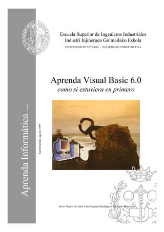 Escuela Superior de Ingenieros Industriales
                                                            Industri Injineruen Goimailako Eskola
                                                              UNIVERSIDAD DE NAVARRA - NAFARROAKO UNIBERTSITATEA




                                                       Aprenda Visual Basic 6.0
                                                        como si estuviera en primero
Aprenda Informática ...
                          San Sebastián, agosto 1999




                                                         Javier García de Jalón • José Ignacio Rodríguez • Alfonso Brazález
 