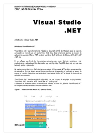 INSTITUTO TECNOLÓGICO SUPERIROR “ANDRES F. CORDOVA”
PROF. ING.GEOVANNY AVILA




                            Visual Studio
                                    .NET
Introducción a Visual Studio .NET


Definiendo Visual Studio .NET

Visual Studio .NET es la Herramienta Rápida de Desarrollo (RAD) de Microsoft para la siguiente
generación de Internet que son los Servicios Web XML. Esta herramienta permite la creación de
aplicaciones usando el Marco .NET, es decir usando el CLR, la Librería de Clases, ADO .NET, ASP
.NET, etc.

Es un software que brinda las herramientas necesarias para crear, distribuir, administrar y dar
mantenimiento a aplicaciones Web distribuidas que usan Servicios Web XML, todo esto con una gran
facilidad, rapidez y bajo costo.

Se puede crear aplicaciones Web directamente usando el Framework .NET y algún programa editor,
por ejemplo el Bloc de Notas, pero el tiempo que llevaría el desarrollo no justificaría el ahorro de
costos, en cambio, si se utiliza una herramienta como Visual Studio .NET el tiempo de desarrollo se
reduciría enormemente.

Visual Studio .NET permite también la integración y el uso cruzado de lenguajes de programación:
Visual Basic .NET, Visual C# .NET, Visual C++ .NET y JScript .NET
A diferencia de la versión anterior no existe Visual Interdev, ni Visual J++, además Visual Foxpro .NET
no comparte las características unificadas del Marco .NET

Figura 1.1: Estructura del Marco .NET y Visual Studio


              VB         C++          C#       JScript         …

                Common Language Specification

                  XML Web                     Web Forms
                  services
                                          Windows Forms
                                                                 O

                                                                 D
                                                                 U



                                                                 A
                                                                 U
                                                                 O




                                                                 S



                                                                 S

                                                                 V
                                                                 U




                                                                 U
                                                                 T

                                                                 L
                                                                 S
                                                                 I




                                                                 I
                                                                 I




                                                                 I




                             Data and XML

                         Base Class Library

                      CLR
REALIZADO POR: XAVIER SERPA M.
                      CLI      4
 