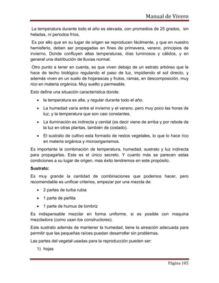 Manual de Vivero
Página 105
La temperatura durante todo el año es elevada, con promedios de 25 grados, sin
heladas, ni periodos fríos,
Es por ello que en su lugar de origen se reproducen fácilmente, y que en nuestro
hemisferio, deben ser propagadas en fines de primavera, verano, principios de
invierno. Donde confluyen altas temperaturas, días luminosos y cálidos, y en
general una distribución de lluvias normal.
Otro punto a tener en cuenta, es que viven debajo de un estrato arbóreo que le
hace de techo biológico regulando el paso de luz, impidiendo el sol directo, y
además viven en un suelo de hojarascas y frutos, ramas, en descomposición, muy
rico en materia orgánica. Muy suelto y permeable.
Esto define una situación característica donde:
• la temperatura es alta, y regular durante todo el año.
• La humedad varía entre el invierno y el verano. pero muy poco las horas de
luz, y la temperatura que son casi constantes.
• La iluminación es indirecta y cenital (es decir viene de arriba y por rebote de
la luz en otras plantas, también de costado).
• El sustrato de cultivo esta formado de restos vegetales, lo que lo hace rico
en materia orgánica y microorganismos.
Es importante la combinación de temperatura, humedad, sustrato y luz indirecta
para propagarlas. Este es el único secreto. Y cuanto más se parecen estas
condiciones a su lugar de origen, mas éxito tendremos en este propósito.
Sustrato:
Es muy grande la cantidad de combinaciones que podemos hacer, pero
recomendable es unificar criterios, empezar por una mezcla de:
• 2 partes de turba rubia
• 1 parte de perlita
• 1 parte de humus de lombriz
Es indispensable mezclar en forma uniforme, si es posible con maquina
mezcladora (como usan los constructores).
Este sustrato además de mantener la humedad, tiene la aireación adecuada para
permitir que las pequeñas raíces puedan desarrollar sin problemas.
Las partes del vegetal usadas para la reproducción pueden ser:
1) hojas
 