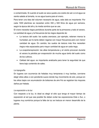 Manual de Vivero
Página 11
o contaminada. Si cuando el suelo se seca queda una costra de sal o si el agua se
siente salada al tomarla, no es agua buena para el vivero.
Para tener una idea del volumen necesario de agua, este dato es importante: Por
cada 1000 plantines se necesitan entre 350 y 500 litros de agua por semana,
según la época del año y la media sombra que se use.
El vivero necesita riegos periódicos durante parte de la primavera y todo el verano.
La cantidad de agua y la frecuencia de los riegos depende de:
• La textura del suelo: los suelos arenosos, por ejemplo, retienen menos la
humedad, por lo tanto deben regarse con mayor frecuencia pero con menor
cantidad de agua. En cambio, los suelos de textura más fina necesitan
riegos más espaciados pero mayor cantidad de agua en cada riego.
• La evapotranspiración: las altas temperaturas y el viento provocan durante
el verano la pérdida por evaporación de mucha agua tanto del suelo como
de los cultivos.
• Calidad del agua: es importante analizarla para tener la seguridad de que
tiene bajo contenido de sales.
La topografía
En lugares con ocurrencia de heladas muy tempranas ó muy tardías, conviene
elegir sitios altos o con pendiente suave donde hay movimiento de aire, porque en
los sitios bajos con acumulación de bolsones de aire frío se registran los mayores
daños por helada.
La exposición a la luz
Con respecto a la luz, lo ideal es elegir el sitio que tenga el mayor tiempo de
exposición al sol que sea posible Se deben evitar las exposiciones Este o Sur, o
lugares muy sombríos porque la falta de luz se traduce en menor desarrollo de la
planta.
 