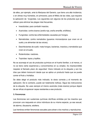 Manual de Vivero
Página 124
de ellos, por ejemplo, ante la Mariposa del Geranio, que tiene una alta incidencia;
o en climas muy húmedos, en primavera, para el Mildiu de las vides, que requiere
la aplicación de fungicidas. Los siguientes son algunos de los productos que se
utilizan para eliminar las plagas más frecuentes.
• Insecticidas: para combatir insectos.
• Acaricidas: contra ácaros (araña roja, araña amarilla, eriófidos).
• Fungicidas: contra las enfermedades causadas por hongos.
• Nematicidas: contra nematodos (gusanos microscópicos que viven en el
suelo y se alimentan de las raíces).
• Desinfectantes de suelo: mata hongos, bacterias, insectos y nematodos que
viven en el suelo.
• Rodenticidas: roedores.
• Topicidas: topos y topillos.
No se aconseja el uso de productos químicos en el huerto familiar, o al menos, si
no se tiene cierta experiencia y conocimientos en su empleo. Es imprescindible
respetar el llamado plazo de seguridad. Viene indicado en la etiqueta y son los
días que deben transcurrir desde que se aplica un producto hasta que se puede
comer el fruto u hortaliza.
Se debe elegir el producto más indicado, la dosis correcta y el momento de
aplicación. De lo contrario, puede ser totalmente ineficaz. Sigue las instrucciones
de la etiqueta. No uses siempre el mismo acaricida (mata ácaros) porque dejará
de ser eficaz al aparecer cepas resistentes a ese producto.
3. Feromonas
Las feromonas son sustancias químicas oloríficas emitidas por los insectos que
provocan una respuesta en otros individuos de su misma especie, ya sea sexual,
de alarma, disuasoria, etcétera.
Las hembras emiten feromonas sexuales para atraer a los machos y reproducirse.
 