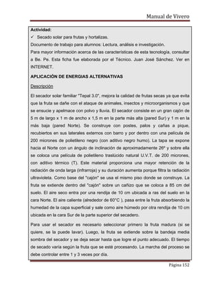 Manual de Vivero
Página 152
Actividad:
Secado solar para frutas y hortalizas.
Documento de trabajo para alumnos: Lectura, análisis e investigación.
Para mayor información acerca de las características de esta tecnología, consultar
a Be. Pe. Esta ficha fue elaborada por el Técnico. Juan José Sánchez. Ver en
INTERNET.
APLICACIÓN DE ENERGIAS ALTERNATIVAS
Descripción
El secador solar familiar "Tepal 3.0", mejora la calidad de frutas secas ya que evita
que la fruta se dañe con el ataque de animales, insectos y microorganismos y que
se ensucie y apelmace con polvo y lluvia. El secador consiste en un gran cajón de
5 m de largo x 1 m de ancho x 1,5 m en la parte más alta (pared Sur) y 1 m en la
más baja (pared Norte). Se construye con postes, palos y cañas a pique,
recubiertos en sus laterales externos con barro y por dentro con una película de
200 micrones de polietileno negro (con aditivo negro humo). La tapa se expone
hacia el Norte con un ángulo de inclinación de aproximadamente 26º y sobre ella
se coloca una película de polietileno traslúcido natural U.V.T. de 200 micrones,
con aditivo térmico (T). Este material proporciona una mayor retención de la
radiación de onda larga (infrarroja) y su duración aumenta porque filtra la radiación
ultravioleta. Como base del "cajón" se usa el mismo piso donde se construye. La
fruta se extiende dentro del "cajón" sobre un cañizo que se coloca a 85 cm del
suelo. El aire seco entra por una rendija de 10 cm ubicada a ras del suelo en la
cara Norte. El aire caliente (alrededor de 60°C ), pasa entre la fruta absorbiendo la
humedad de la capa superficial y sale como aire húmedo por otra rendija de 10 cm
ubicada en la cara Sur de la parte superior del secadero.
Para usar el secador es necesario seleccionar primero la fruta madura (si se
quiere, se la puede lavar). Luego, la fruta se extiende sobre la bandeja media
sombra del secador y se deja secar hasta que logre el punto adecuado. El tiempo
de secado varía según la fruta que se esté procesando. La marcha del proceso se
debe controlar entre 1 y 3 veces por día.
 