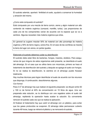 Manual de Vivero
Página 19
El sustrato además, aportará fertilidad al suelo, ayudará a conservar la humedad
y aireación del mismo.
¿Como esta compuesto el sustrato?
Está compuesto por una mezcla de tierra común, arena y algún material con alto
contenido de materia orgánica (compost, mantillo, turba). Las proporciones de
cada uno de los componentes varían de acuerdo con la especie que se va a
sembrar. Algunas necesitan más materia orgánica que otras.
En general se sugiere mezclar 50% de material con alto porcentaje de materia
orgánica y 50% de tierra negra y arena fina. En el caso de las coníferas se mezcla
la tierra de lugar con arena, en partes iguales.
Elaborado el sustrato debemos cuidar su desinfección
El sustrato debe estar libre de bacterias, hongos, insectos, etcétera. Para asegu-
rarnos de que ninguno de estos organismos esté presente, se desinfecta el suelo
del almacigo. En el caso que se utilice tierra con micorrizas, primero se hace el
tratamiento de desinfección del sustrato y después se agrega el suelo con hongos.
Si no se realiza la desinfección, la siembra en el almacigo puede fracasar
totalmente.
Hay muchas técnicas para lograr desinfectar el suelo de acuerdo con los recursos
que disponga. A continuación, describiremos algunas.
Con formol:
Para 2 m2
de almacigo hay que realizar el siguiente preparado: se diluyen entre 50
y 100 cc de formol al 40% de concentración en 10 litros de agua. Una vez
preparada esta solución, se la distribuye con una regadera sobre el suelo del
almacigo, repitiendo la operación hasta acabar la solución. Es conveniente
remover el sustrato cada vez que se realiza la aplicación.
Al finalizar el tratamiento hay que cubrir el almacigo con un plástico, para evitar
que los gases producidos se evaporen. El almacigo debe permanecer cubierto
durante 48 horas, luego se retirará el plástico y se removerá el sustrato.
 
