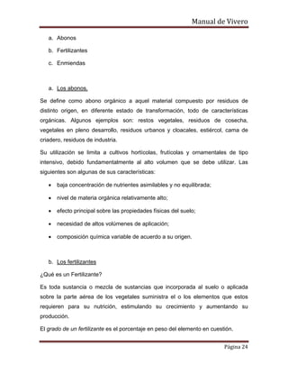 Manual de Vivero
Página 24
a. Abonos
b. Fertilizantes
c. Enmiendas
a. Los abonos.
Se define como abono orgánico a aquel material compuesto por residuos de
distinto origen, en diferente estado de transformación, todo de características
orgánicas. Algunos ejemplos son: restos vegetales, residuos de cosecha,
vegetales en pleno desarrollo, residuos urbanos y cloacales, estiércol, cama de
criadero, residuos de industria.
Su utilización se limita a cultivos hortícolas, frutícolas y ornamentales de tipo
intensivo, debido fundamentalmente al alto volumen que se debe utilizar. Las
siguientes son algunas de sus características:
• baja concentración de nutrientes asimilables y no equilibrada;
• nivel de materia orgánica relativamente alto;
• efecto principal sobre las propiedades físicas del suelo;
• necesidad de altos volúmenes de aplicación;
• composición química variable de acuerdo a su origen.
b. Los fertilizantes
¿Qué es un Fertilizante?
Es toda sustancia o mezcla de sustancias que incorporada al suelo o aplicada
sobre la parte aérea de los vegetales suministra el o los elementos que estos
requieren para su nutrición, estimulando su crecimiento y aumentando su
producción.
El grado de un fertilizante es el porcentaje en peso del elemento en cuestión.
 