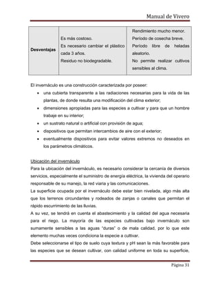 Manual de Vivero
Página 31
Desventajas
Es más costoso.
Es necesario cambiar el plástico
cada 3 años.
Residuo no biodegradable.
Rendimiento mucho menor.
Período de cosecha breve.
Período libre de heladas
aleatorio.
No permite realizar cultivos
sensibles al clima.
El invernáculo es una construcción caracterizada por poseer:
• una cubierta transparente a las radiaciones necesarias para la vida de las
plantas, de donde resulta una modificación del clima exterior;
• dimensiones apropiadas para las especies a cultivar y para que un hombre
trabaje en su interior;
• un sustrato natural o artificial con provisión de agua;
• dispositivos que permitan intercambios de aire con el exterior;
• eventualmente dispositivos para evitar valores extremos no deseados en
los parámetros climáticos.
Ubicación del invernáculo
Para la ubicación del invernáculo, es necesario considerar la cercanía de diversos
servicios, especialmente el suministro de energía eléctrica, la vivienda del operario
responsable de su manejo, la red viaria y las comunicaciones.
La superficie ocupada por el invernáculo debe estar bien nivelada, algo más alta
que los terrenos circundantes y rodeados de zanjas o canales que permitan el
rápido escurrimiento de las lluvias.
A su vez, se tendrá en cuenta el abastecimiento y la calidad del agua necesaria
para el riego. La mayoría de las especies cultivadas bajo invernáculo son
sumamente sensibles a las aguas “duras” o de mala calidad, por lo que este
elemento muchas veces condiciona la especie a cultivar.
Debe seleccionarse el tipo de suelo cuya textura y pH sean la más favorable para
las especies que se desean cultivar, con calidad uniforme en toda su superficie,
 
