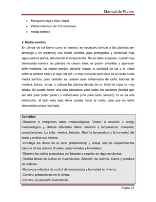 Manual de Vivero
Página 34
• Manguera negra (tipo riego)
• Plástico térmico de 150 micrones
• media sombra
2. Media sombra
En climas de sol fuerte como el nuestro, es necesario brindar a las plantitas (en
almácigo y en canteros) una media sombra, para protegerlas y conservar más
agua para la planta, reduciendo la evaporación. No se debe exagerar, cuando hay
demasiada sombra las plantas no crecen bien, se ponen amarillas y aparecen
enfermedades. La media sombra debería reducir la cantidad de luz a la mitad
entre la sombra total y el rayo del sol. Lo más conocido para esto es el zarán o tela
media sombra; pero también se pueden usar entramados de caña, listones de
madera, totora, ramas, o colocar las plantas debajo de un árbol de copa no muy
densa. Se puede hacer una sola estructura para todos los canteros (tendrá que
ser alta para poder pasar) o individuales (una para cada cantero). Si se da una
inclinación, el lado más bajo debe quedar hacia el norte, para que no entre
demasiado sol por ese lado.
Actividad
-Observen e interpreten datos meteorológicos. Visiten la estación o abrigo
meteorológico y obtiene diferentes datos referidos a temperatura, humedad,
precipitaciones, luz solar, vientos, heladas. Medí la temperatura y la humedad del
suelo y evalúa sus efectos.
-Investiga los datos de la zona (estadísticos) y coteja con los requerimientos
básicos de las plantas (frutales, ornamentales y forestales).
-Observa los daños producidos por heladas y sequías en algunas plantas.
-Realiza tareas de cultivo en invernáculos. Atención de cultivos. Cierre y apertura
de cortinas.
-Reconoce métodos de control de temperatura y humedad en viveros.
-Construí protecciones en el vivero.
-Construí un pequeño invernáculo.
 